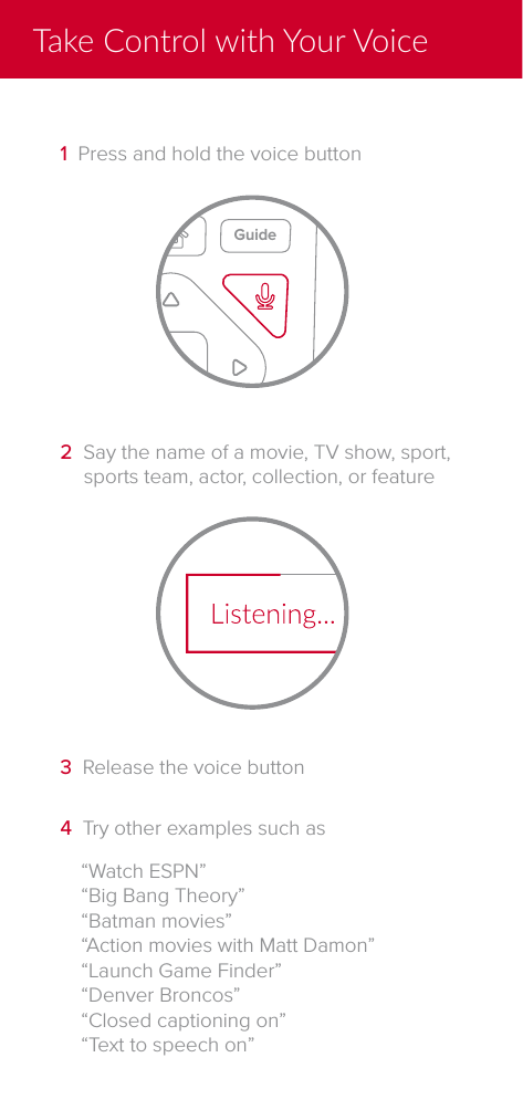 &ldquo;Watch ESPN&rdquo;&ldquo;Big Bang Theory&rdquo;&ldquo;Batman movies&rdquo;&ldquo;Action movies with Matt Damon&rdquo;&ldquo;Launch Game Finder&rdquo;&ldquo;Denver Broncos&rdquo;&ldquo;Closed captioning on&rdquo;&ldquo;Text to speech on&rdquo;4  Try other examples such as3  Release the voice button2  Say the name of a movie, TV show, sport, sports team, actor, collection, or featureInfoRecall2 abc5 jkl3 def6 mno4 ghi7 pqrs 8 tuv 9 wxyz10CHVOLBackSelectOptionsDVRSATTVAUXGuideLive TV Help1  Press and hold the voice buttonTake Control with Your Voice