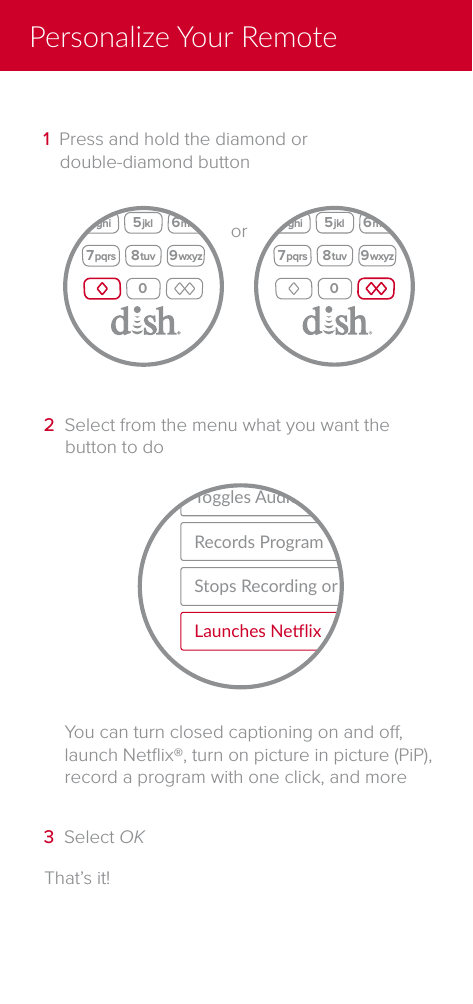 That&rsquo;s it!3  Select OKYou can turn closed captioning on and o, launch Netﬂix&reg;, turn on picture in picture (PiP), record a program with one click, and moreRecords ProgramToggles Audio DescrponStops Recording or PlaybackLaunches Nelix2  Select from the menu what you want the button to doInfoRecall2 abc5 jkl3 def6 mno4 ghi7 pqrs 8 tuv 9 wxyz10CHVOLBackLive TV HelporInfoRecall2 abc5 jkl3 def6 mno4 ghi7 pqrs 8 tuv 9 wxyz10CHVOLBackLive TV Help1  Press and hold the diamond or double-diamond buttonPersonalize Your Remote