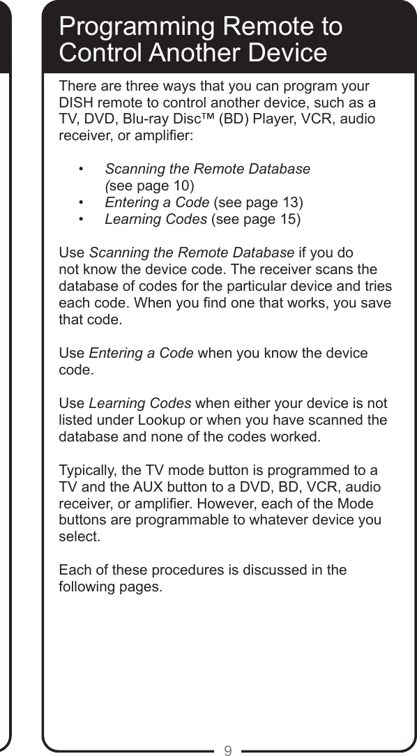 9Programming Remote toControl Another DeviceThere are three ways that you can program your DISH remote to control another device, such as a TV, DVD, Blu-ray Disc&trade; (BD) Player, VCR, audio receiver, or amplier:&bull; Scanning the Remote Database  (see page 10)&bull; Entering a Code (see page 13)&bull; Learning Codes (see page 15)Use Scanning the Remote Database if you do not know the device code. The receiver scans the database of codes for the particular device and tries each code. When you nd one that works, you save that code.Use Entering a Code when you know the device code.  Use Learning Codes when either your device is not listed under Lookup or when you have scanned the database and none of the codes worked.  Typically, the TV mode button is programmed to a TV and the AUX button to a DVD, BD, VCR, audio receiver, or amplier. However, each of the Mode buttons are programmable to whatever device you select.Each of these procedures is discussed in the following pages.    