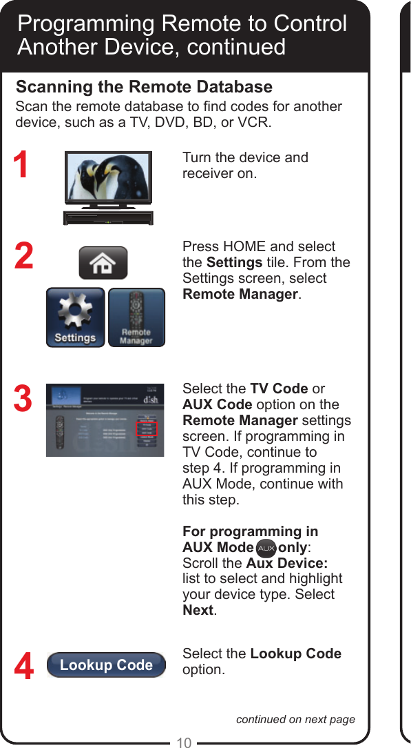 Lookup Code10continued on next pageProgramming Remote to Control Another Device, continuedScanning the Remote DatabaseTurn the device and receiver on.Press HOME and select  the Settings tile. From the Settings screen, select  Remote Manager.Select the TV Code or AUX Code option on the Remote Manager settings screen. If programming in TV Code, continue to  step 4. If programming in AUX Mode, continue with this step.For programming in AUX Mode      only:Scroll the Aux Device:  list to select and highlight your device type. Select Next.Select the Lookup Code option. 1234Scan the remote database to nd codes for another device, such as a TV, DVD, BD, or VCR.