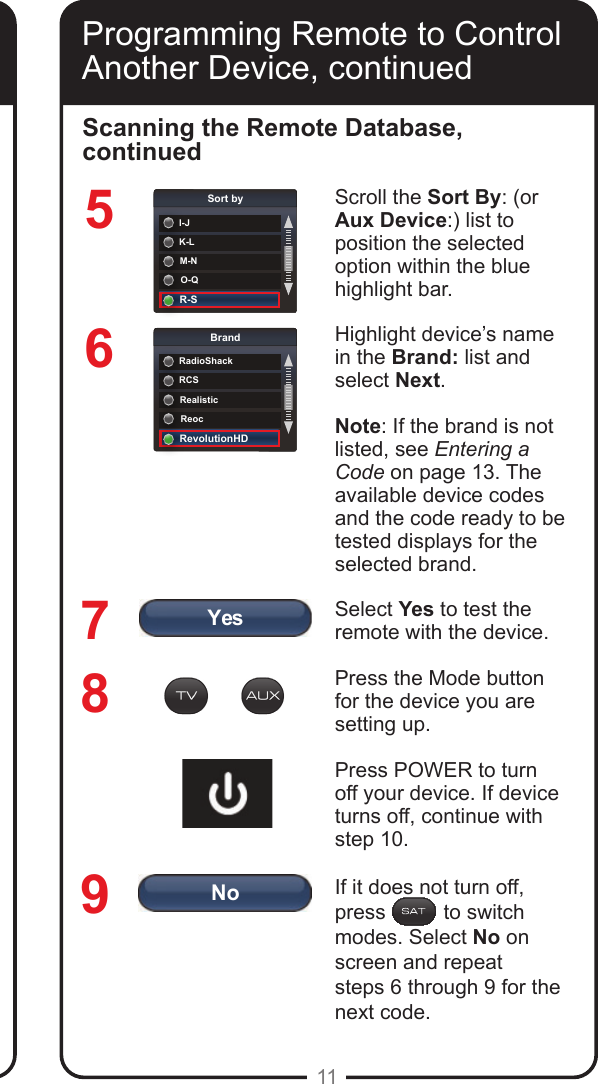 YesNoK-LSort byI-JM-NO-QR-SRCSBrandRadioShackRealisticReocRevolutionHD11Programming Remote to Control Another Device, continued567Scroll the Sort By: (or Aux Device:) list to position the selected option within the blue highlight bar. Highlight device&rsquo;s name in the Brand: list and select Next.Note: If the brand is not listed, see Entering a Code on page 13. The available device codes and the code ready to be tested displays for the selected brand.Select Yes to test the remote with the device.Press the Mode button for the device you are setting up. Press POWER to turn off your device. If device turns off, continue with step 10. If it does not turn off, press          to switch modes. Select No on screen and repeat  steps 6 through 9 for the next code.Scanning the Remote Database, continued89Programming Remote to Control Another Device, continued