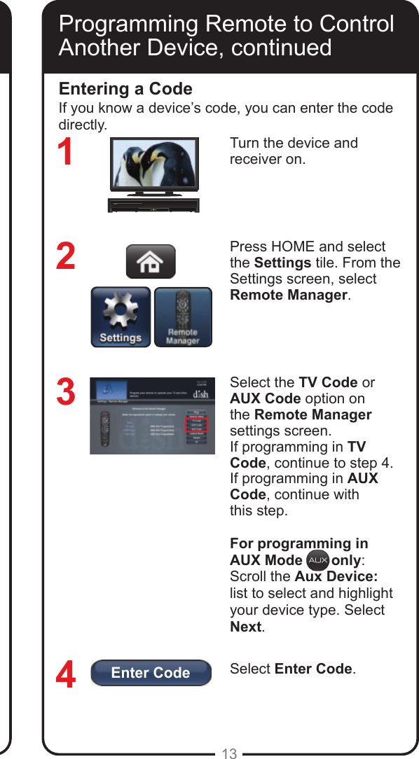 Enter Code13Programming Remote to Control Another Device, continuedTurn the device and  receiver on.Press HOME and select the Settings tile. From the Settings screen, select Remote Manager.Select the TV Code or AUX Code option on the Remote Manager settings screen. If programming in TV Code, continue to step 4. If programming in AUX Code, continue with  this step.For programming in AUX Mode       only:Scroll the Aux Device: list to select and highlight your device type. Select Next.Select Enter Code.Entering a Code3214If you know a device&rsquo;s code, you can enter the code directly.Programming Remote to Control Another Device, continued