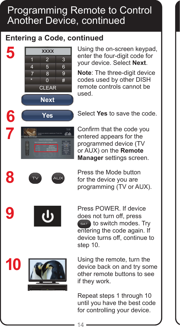YesNextXXXX1 2 34 5 67 8 9CLEAR* 0 #14Entering a Code, continued8769Using the on-screen keypad, enter the four-digit code for your device. Select Next.Note: The three-digit device codes used by other DISH remote controls cannot be used.Select Yes to save the code.Conrm that the code you entered appears for the programmed device (TV or AUX) on the Remote Manager settings screen.Press the Mode button for the device you are programming (TV or AUX). Press POWER. If device does not turn off, press           to switch modes. Try entering the code again. If device turns off, continue to step 10.Using the remote, turn the device back on and try some other remote buttons to see if they work.Repeat steps 1 through 10 until you have the best code for controlling your device.10Programming Remote to Control Another Device, continued5