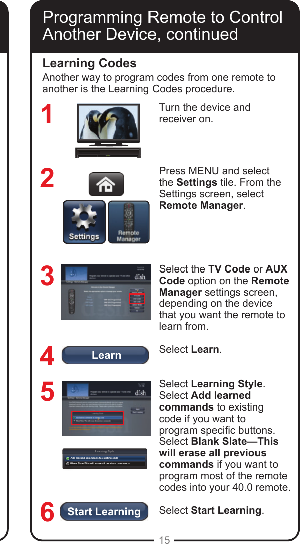 LearnLearning StyleAdd learned commands to existing codeBlank Slate-This will erase all previous commandsStart Learning15Using the on-screen keypad, enter the four-digit code for your device. Select Next.Note: The three-digit device codes used by other DISH remote controls cannot be used.Select Yes to save the code.Conrm that the code you entered appears for the programmed device (TV or AUX) on the Remote Manager settings screen.Press the Mode button for the device you are programming (TV or AUX). Press POWER. If device does not turn off, press           to switch modes. Try entering the code again. If device turns off, continue to step 10.Using the remote, turn the device back on and try some other remote buttons to see if they work.Repeat steps 1 through 10 until you have the best code for controlling your device.Programming Remote to Control Another Device, continuedLearning CodesTurn the device and  receiver on.Press MENU and select the Settings tile. From the Settings screen, select Remote Manager.Select the TV Code or AUX Code option on the Remote Manager settings screen, depending on the device that you want the remote to learn from. Select Learn.Select Learning Style. Select Add learned commands to existing code if you want to program specic buttons. Select Blank Slate&mdash;This will erase all previous commands if you want to program most of the remote codes into your 40.0 remote.  Select Start Learning.123456Another way to program codes from one remote to another is the Learning Codes procedure.Programming Remote to Control Another Device, continued