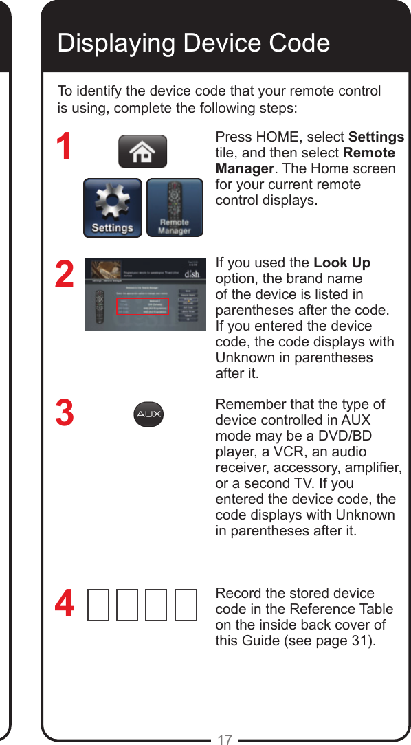 17Programming Remote to Control Another Device, continued Displaying Device CodeTo identify the device code that your remote control is using, complete the following steps:Press HOME, select Settings tile, and then select Remote Manager. The Home screen for your current remote control displays.If you used the Look Up option, the brand name of the device is listed in parentheses after the code.  If you entered the device code, the code displays with Unknown in parentheses after it. Remember that the type of device controlled in AUX mode may be a DVD/BD player, a VCR, an audio receiver, accessory, amplier, or a second TV. If you entered the device code, the code displays with Unknown in parentheses after it.Record the stored device code in the Reference Table on the inside back cover of this Guide (see page 31).3214