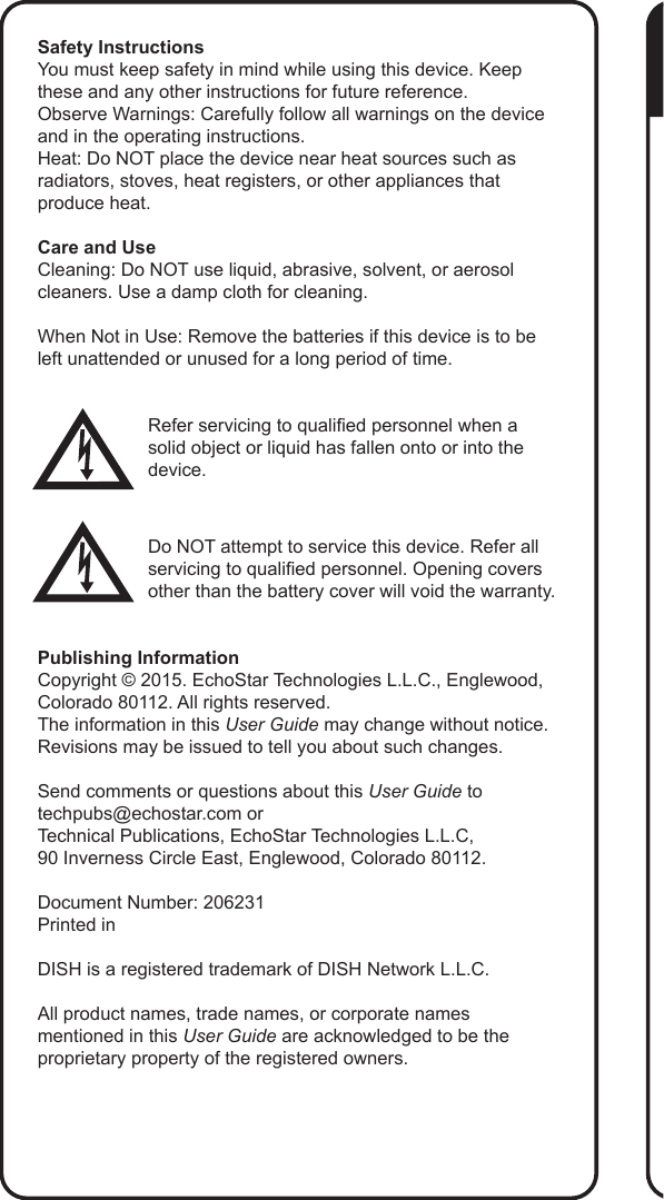 Safety InstructionsYou must keep safety in mind while using this device. Keep these and any other instructions for future reference.Observe Warnings: Carefully follow all warnings on the device and in the operating instructions.Heat: Do NOT place the device near heat sources such as radiators, stoves, heat registers, or other appliances that produce heat.Care and UseCleaning: Do NOT use liquid, abrasive, solvent, or aerosol cleaners. Use a damp cloth for cleaning.When Not in Use: Remove the batteries if this device is to be left unattended or unused for a long period of time.Refer servicing to qualied personnel when a solid object or liquid has fallen onto or into the device.Do NOT attempt to service this device. Refer all servicing to qualied personnel. Opening covers other than the battery cover will void the warranty.Publishing InformationCopyright &copy; 2015. EchoStar Technologies L.L.C., Englewood, Colorado 80112. All rights reserved.The information in this User Guide may change without notice. Revisions may be issued to tell you about such changes.Send comments or questions about this User Guide to techpubs@echostar.com orTechnical Publications, EchoStar Technologies L.L.C, 90 Inverness Circle East, Englewood, Colorado 80112.Document Number: 206231Printed inDISH is a registered trademark of DISH Network L.L.C.All product names, trade names, or corporate names mentioned in this User Guide are acknowledged to be the proprietary property of the registered owners.
