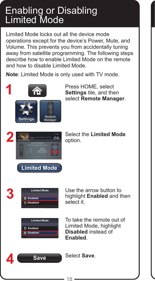 Limited ModeSaveLimited ModeEnabledDisabledLimited ModeEnabledDisabled18Enabling or Disabling  Limited ModeLimited Mode locks out all the device mode operations except for the device&rsquo;s Power, Mute, and Volume. This prevents you from accidentally tuning away from satellite programming. The following steps describe how to enable Limited Mode on the remote and how to disable Limited Mode.Note: Limited Mode is only used with TV mode.Press HOME, select Settings tile, and then select Remote Manager. Select the Limited Mode option.Use the arrow button to highlight Enabled and then select it. To take the remote out of Limited Mode, highlight Disabled instead of Enabled.Select Save.1234