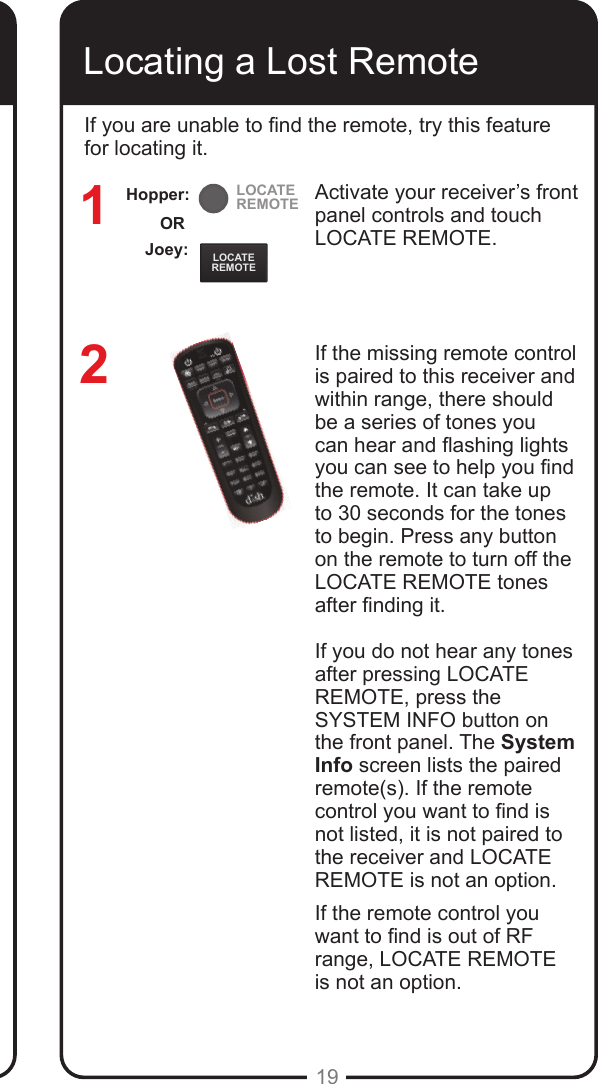 LOCATEREMOTELOCATEREMOTE19Locating a Lost RemoteActivate your receiver&rsquo;s front panel controls and touch LOCATE REMOTE. If the missing remote control is paired to this receiver and within range, there should be a series of tones you can hear and ashing lights you can see to help you nd the remote. It can take up to 30 seconds for the tones to begin. Press any button on the remote to turn off the LOCATE REMOTE tones after nding it.If you do not hear any tones after pressing LOCATE REMOTE, press the SYSTEM INFO button on the front panel. The System Info screen lists the paired remote(s). If the remote control you want to nd is not listed, it is not paired to the receiver and LOCATE REMOTE is not an option.If the remote control you want to nd is out of RF range, LOCATE REMOTE  is not an option.12If you are unable to nd the remote, try this feature for locating it. Joey:ORHopper: