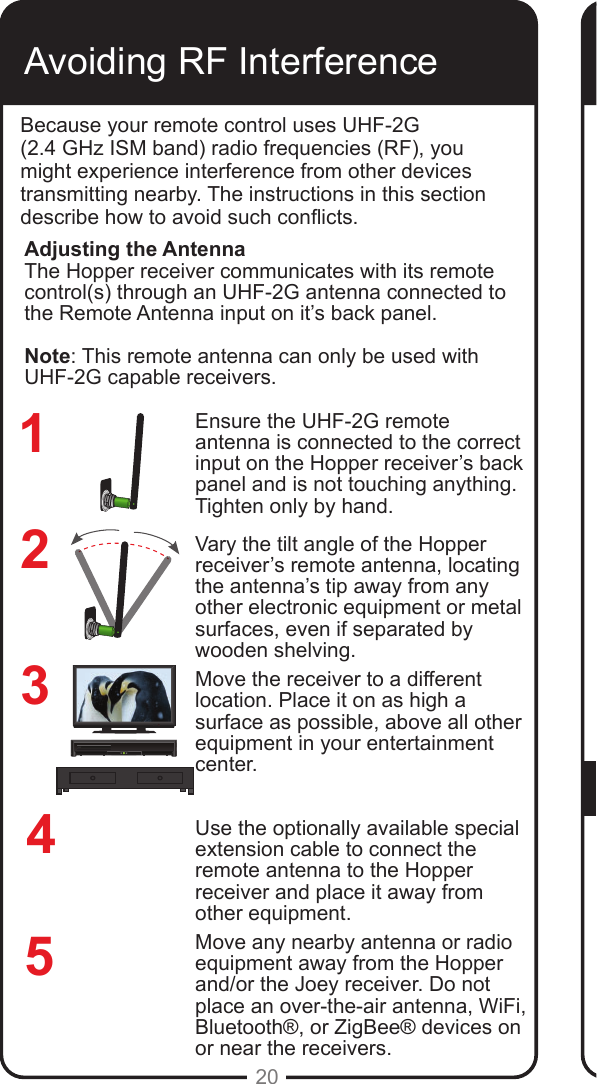 REMOTEANTENNAREMOTEANTENNA20Avoiding RF InterferenceBecause your remote control uses UHF-2G  (2.4 GHz ISM band) radio frequencies (RF), you might experience interference from other devices transmitting nearby. The instructions in this section describe how to avoid such conicts.Ensure the UHF-2G remote antenna is connected to the correct input on the Hopper receiver&rsquo;s back panel and is not touching anything. Tighten only by hand. Vary the tilt angle of the Hopper receiver&rsquo;s remote antenna, locating the antenna&rsquo;s tip away from any other electronic equipment or metal surfaces, even if separated by wooden shelving.Move the receiver to a different location. Place it on as high a surface as possible, above all other equipment in your entertainment center.Use the optionally available special extension cable to connect the remote antenna to the Hopper receiver and place it away from other equipment.Move any nearby antenna or radio equipment away from the Hopper and/or the Joey receiver. Do not place an over-the-air antenna, WiFi, Bluetooth&reg;, or ZigBee&reg; devices on or near the receivers.234Adjusting the AntennaThe Hopper receiver communicates with its remote control(s) through an UHF-2G antenna connected to the Remote Antenna input on it&rsquo;s back panel. Note: This remote antenna can only be used with UHF-2G capable receivers. 51