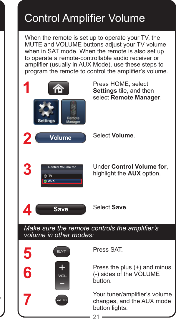 SaveVolumeControl Volume forTVAUX21Ensure the UHF-2G remote antenna is connected to the correct input on the Hopper receiver&rsquo;s back panel and is not touching anything. Tighten only by hand. Vary the tilt angle of the Hopper receiver&rsquo;s remote antenna, locating the antenna&rsquo;s tip away from any other electronic equipment or metal surfaces, even if separated by wooden shelving.Move the receiver to a different location. Place it on as high a surface as possible, above all other equipment in your entertainment center.Use the optionally available special extension cable to connect the remote antenna to the Hopper receiver and place it away from other equipment.Move any nearby antenna or radio equipment away from the Hopper and/or the Joey receiver. Do not place an over-the-air antenna, WiFi, Bluetooth&reg;, or ZigBee&reg; devices on or near the receivers.Control Amplier VolumeWhen the remote is set up to operate your TV, the MUTE and VOLUME buttons adjust your TV volume when in SAT mode. When the remote is also set up to operate a remote-controllable audio receiver or amplier (usually in AUX Mode), use these steps to program the remote to control the amplier&rsquo;s volume.Press HOME, select Settings tile, and then select Remote Manager.Select Volume.Under Control Volume for, highlight the AUX option.Select Save.1234567Makesuretheremotecontrolstheamplier&rsquo;svolume in other modes:Press SAT.Press the plus (+) and minus (-) sides of the VOLUME button.Your tuner/amplier&rsquo;s volume changes, and the AUX mode button lights.