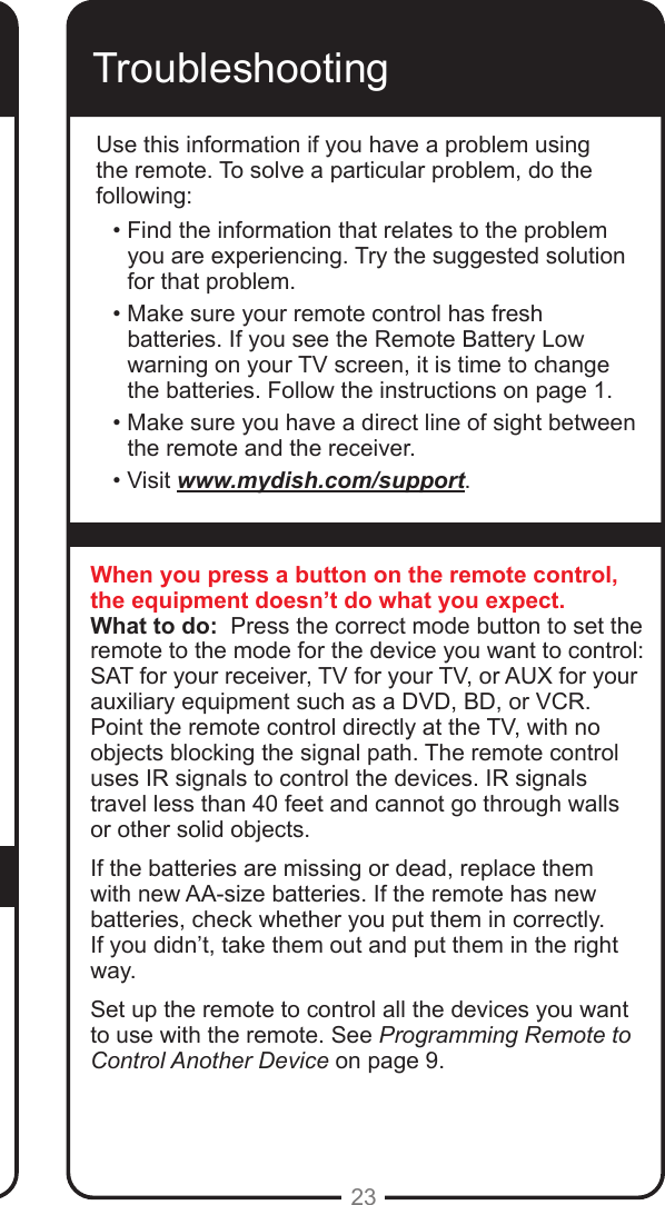 23Use this procedure to change from having the remote adjust the volume of an audio receiver or amplier to having the remote adjust the TV&rsquo;s volume. When the remote control is set up to operate your TV, the MUTE and VOLUME buttons adjust your TV volume when in SAT mode. TroubleshootingUse this information if you have a problem using the remote. To solve a particular problem, do the following:&bull; Find the information that relates to the problem you are experiencing. Try the suggested solution for that problem.&bull; Make sure your remote control has fresh batteries. If you see the Remote Battery Low warning on your TV screen, it is time to change the batteries. Follow the instructions on page 1.&bull; Make sure you have a direct line of sight between the remote and the receiver.&bull; Visit www.mydish.com/support.When you press a button on the remote control, the equipment doesn&rsquo;t do what you expect.What to do:  Press the correct mode button to set the remote to the mode for the device you want to control: SAT for your receiver, TV for your TV, or AUX for your auxiliary equipment such as a DVD, BD, or VCR. Point the remote control directly at the TV, with no objects blocking the signal path. The remote control uses IR signals to control the devices. IR signals travel less than 40 feet and cannot go through walls or other solid objects.If the batteries are missing or dead, replace them with new AA-size batteries. If the remote has new batteries, check whether you put them in correctly. If you didn&rsquo;t, take them out and put them in the right way.Set up the remote to control all the devices you want to use with the remote. See Programming Remote to Control Another Device on page 9.