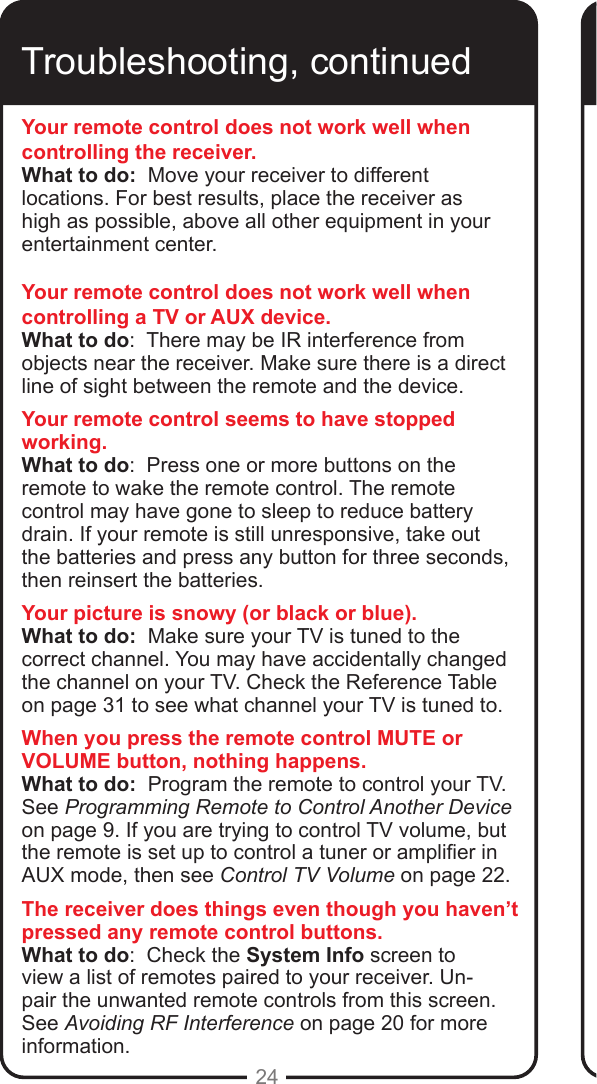 24Troubleshooting, continuedYour remote control does not work well when controlling the receiver.What to do:  Move your receiver to different locations. For best results, place the receiver as high as possible, above all other equipment in your entertainment center. Your remote control does not work well when controlling a TV or AUX device.What to do:  There may be IR interference from objects near the receiver. Make sure there is a direct line of sight between the remote and the device.Your remote control seems to have stopped working.What to do:  Press one or more buttons on the remote to wake the remote control. The remote control may have gone to sleep to reduce battery drain. If your remote is still unresponsive, take out the batteries and press any button for three seconds, then reinsert the batteries.Your picture is snowy (or black or blue).What to do:  Make sure your TV is tuned to the correct channel. You may have accidentally changed the channel on your TV. Check the Reference Table on page 31 to see what channel your TV is tuned to. When you press the remote control MUTE or VOLUME button, nothing happens.What to do:  Program the remote to control your TV.  See Programming Remote to Control Another Device on page 9. If you are trying to control TV volume, but the remote is set up to control a tuner or amplier in AUX mode, then see Control TV Volume on page 22.The receiver does things even though you haven&rsquo;t pressed any remote control buttons.What to do:  Check the System Info screen to view a list of remotes paired to your receiver. Un-pair the unwanted remote controls from this screen. See Avoiding RF Interference on page 20 for more information.