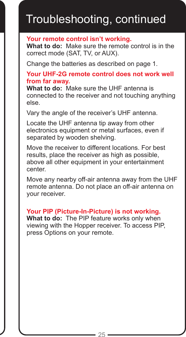 25Troubleshooting, continuedYour remote control isn&rsquo;t working.What to do:  Make sure the remote control is in the correct mode (SAT, TV, or AUX).  Change the batteries as described on page 1.  Your UHF-2G remote control does not work well from far away.What to do:  Make sure the UHF antenna is connected to the receiver and not touching anything else.  Vary the angle of the receiver&rsquo;s UHF antenna. Locate the UHF antenna tip away from other electronics equipment or metal surfaces, even if separated by wooden shelving. Move the receiver to different locations. For best results, place the receiver as high as possible, above all other equipment in your entertainment center.Move any nearby off-air antenna away from the UHF remote antenna. Do not place an off-air antenna on your receiver.Your PIP (Picture-In-Picture) is not working.What to do:  The PIP feature works only when viewing with the Hopper receiver. To access PIP, press Options on your remote.  