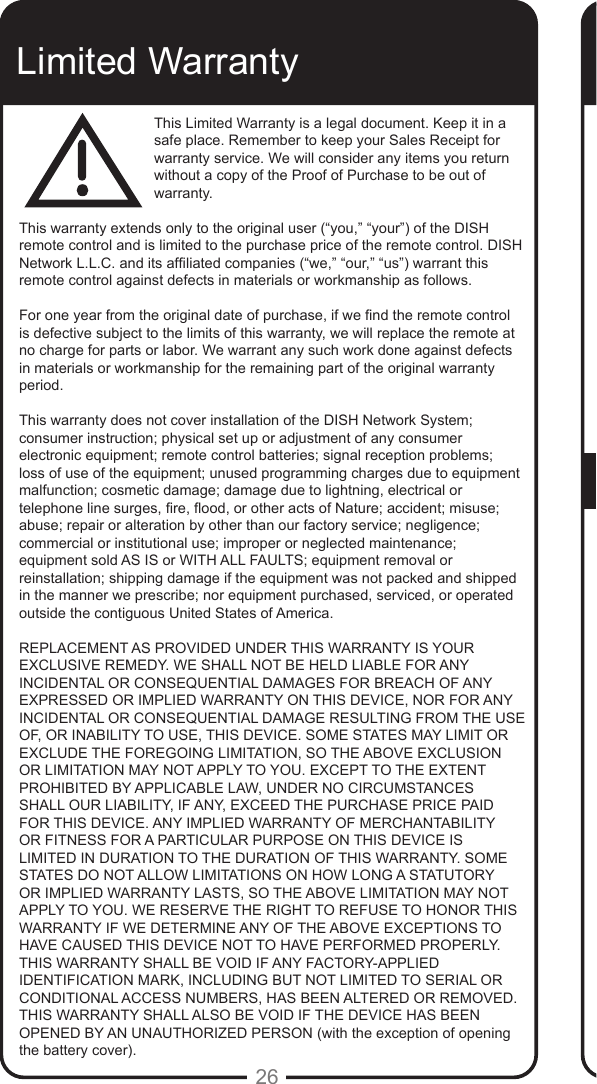 26Limited WarrantyThis Limited Warranty is a legal document. Keep it in a safe place. Remember to keep your Sales Receipt for warranty service. We will consider any items you return without a copy of the Proof of Purchase to be out of warranty.This warranty extends only to the original user (&ldquo;you,&rdquo; &ldquo;your&rdquo;) of the DISH remote control and is limited to the purchase price of the remote control. DISH Network L.L.C. and its afliated companies (&ldquo;we,&rdquo; &ldquo;our,&rdquo; &ldquo;us&rdquo;) warrant this remote control against defects in materials or workmanship as follows.For one year from the original date of purchase, if we nd the remote control is defective subject to the limits of this warranty, we will replace the remote at no charge for parts or labor. We warrant any such work done against defects in materials or workmanship for the remaining part of the original warranty period.This warranty does not cover installation of the DISH Network System; consumer instruction; physical set up or adjustment of any consumer electronic equipment; remote control batteries; signal reception problems; loss of use of the equipment; unused programming charges due to equipment malfunction; cosmetic damage; damage due to lightning, electrical or telephone line surges, re, ood, or other acts of Nature; accident; misuse; abuse; repair or alteration by other than our factory service; negligence; commercial or institutional use; improper or neglected maintenance; equipment sold AS IS or WITH ALL FAULTS; equipment removal or reinstallation; shipping damage if the equipment was not packed and shipped in the manner we prescribe; nor equipment purchased, serviced, or operated outside the contiguous United States of America.REPLACEMENT AS PROVIDED UNDER THIS WARRANTY IS YOUR EXCLUSIVE REMEDY. WE SHALL NOT BE HELD LIABLE FOR ANY INCIDENTAL OR CONSEQUENTIAL DAMAGES FOR BREACH OF ANY EXPRESSED OR IMPLIED WARRANTY ON THIS DEVICE, NOR FOR ANY INCIDENTAL OR CONSEQUENTIAL DAMAGE RESULTING FROM THE USE OF, OR INABILITY TO USE, THIS DEVICE. SOME STATES MAY LIMIT OR EXCLUDE THE FOREGOING LIMITATION, SO THE ABOVE EXCLUSION OR LIMITATION MAY NOT APPLY TO YOU. EXCEPT TO THE EXTENT PROHIBITED BY APPLICABLE LAW, UNDER NO CIRCUMSTANCES SHALL OUR LIABILITY, IF ANY, EXCEED THE PURCHASE PRICE PAID FOR THIS DEVICE. ANY IMPLIED WARRANTY OF MERCHANTABILITY OR FITNESS FOR A PARTICULAR PURPOSE ON THIS DEVICE IS LIMITED IN DURATION TO THE DURATION OF THIS WARRANTY. SOME STATES DO NOT ALLOW LIMITATIONS ON HOW LONG A STATUTORY OR IMPLIED WARRANTY LASTS, SO THE ABOVE LIMITATION MAY NOT APPLY TO YOU. WE RESERVE THE RIGHT TO REFUSE TO HONOR THIS WARRANTY IF WE DETERMINE ANY OF THE ABOVE EXCEPTIONS TO HAVE CAUSED THIS DEVICE NOT TO HAVE PERFORMED PROPERLY. THIS WARRANTY SHALL BE VOID IF ANY FACTORY-APPLIED IDENTIFICATION MARK, INCLUDING BUT NOT LIMITED TO SERIAL OR CONDITIONAL ACCESS NUMBERS, HAS BEEN ALTERED OR REMOVED. THIS WARRANTY SHALL ALSO BE VOID IF THE DEVICE HAS BEEN OPENED BY AN UNAUTHORIZED PERSON (with the exception of opening the battery cover).