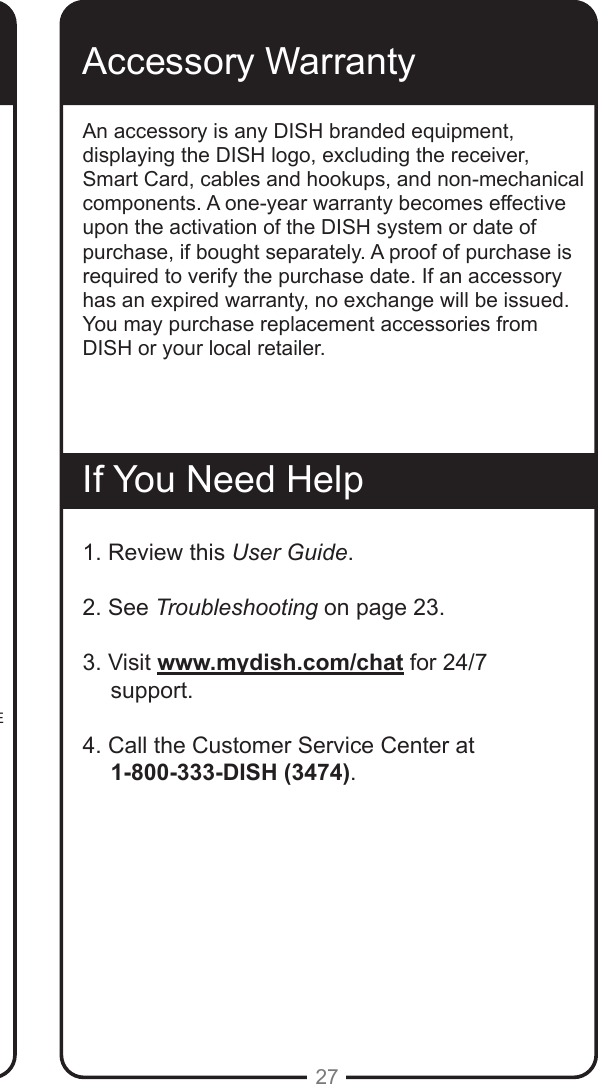 27This Limited Warranty is a legal document. Keep it in a safe place. Remember to keep your Sales Receipt for warranty service. We will consider any items you return without a copy of the Proof of Purchase to be out of warranty.This warranty extends only to the original user (&ldquo;you,&rdquo; &ldquo;your&rdquo;) of the DISH remote control and is limited to the purchase price of the remote control. DISH Network L.L.C. and its afliated companies (&ldquo;we,&rdquo; &ldquo;our,&rdquo; &ldquo;us&rdquo;) warrant this remote control against defects in materials or workmanship as follows.For one year from the original date of purchase, if we nd the remote control is defective subject to the limits of this warranty, we will replace the remote at no charge for parts or labor. We warrant any such work done against defects in materials or workmanship for the remaining part of the original warranty period.This warranty does not cover installation of the DISH Network System; consumer instruction; physical set up or adjustment of any consumer electronic equipment; remote control batteries; signal reception problems; loss of use of the equipment; unused programming charges due to equipment malfunction; cosmetic damage; damage due to lightning, electrical or telephone line surges, re, ood, or other acts of Nature; accident; misuse; abuse; repair or alteration by other than our factory service; negligence; commercial or institutional use; improper or neglected maintenance; equipment sold AS IS or WITH ALL FAULTS; equipment removal or reinstallation; shipping damage if the equipment was not packed and shipped in the manner we prescribe; nor equipment purchased, serviced, or operated outside the contiguous United States of America.REPLACEMENT AS PROVIDED UNDER THIS WARRANTY IS YOUR EXCLUSIVE REMEDY. WE SHALL NOT BE HELD LIABLE FOR ANY INCIDENTAL OR CONSEQUENTIAL DAMAGES FOR BREACH OF ANY EXPRESSED OR IMPLIED WARRANTY ON THIS DEVICE, NOR FOR ANY INCIDENTAL OR CONSEQUENTIAL DAMAGE RESULTING FROM THE USE OF, OR INABILITY TO USE, THIS DEVICE. SOME STATES MAY LIMIT OR EXCLUDE THE FOREGOING LIMITATION, SO THE ABOVE EXCLUSION OR LIMITATION MAY NOT APPLY TO YOU. EXCEPT TO THE EXTENT PROHIBITED BY APPLICABLE LAW, UNDER NO CIRCUMSTANCES SHALL OUR LIABILITY, IF ANY, EXCEED THE PURCHASE PRICE PAID FOR THIS DEVICE. ANY IMPLIED WARRANTY OF MERCHANTABILITY OR FITNESS FOR A PARTICULAR PURPOSE ON THIS DEVICE IS LIMITED IN DURATION TO THE DURATION OF THIS WARRANTY. SOME STATES DO NOT ALLOW LIMITATIONS ON HOW LONG A STATUTORY OR IMPLIED WARRANTY LASTS, SO THE ABOVE LIMITATION MAY NOT APPLY TO YOU. WE RESERVE THE RIGHT TO REFUSE TO HONOR THIS WARRANTY IF WE DETERMINE ANY OF THE ABOVE EXCEPTIONS TO HAVE CAUSED THIS DEVICE NOT TO HAVE PERFORMED PROPERLY. THIS WARRANTY SHALL BE VOID IF ANY FACTORY-APPLIED IDENTIFICATION MARK, INCLUDING BUT NOT LIMITED TO SERIAL OR CONDITIONAL ACCESS NUMBERS, HAS BEEN ALTERED OR REMOVED. THIS WARRANTY SHALL ALSO BE VOID IF THE DEVICE HAS BEEN OPENED BY AN UNAUTHORIZED PERSON (with the exception of opening the battery cover).Accessory WarrantyAn accessory is any DISH branded equipment, displaying the DISH logo, excluding the receiver, Smart Card, cables and hookups, and non-mechanical components. A one-year warranty becomes effective upon the activation of the DISH system or date of purchase, if bought separately. A proof of purchase is required to verify the purchase date. If an accessory has an expired warranty, no exchange will be issued. You may purchase replacement accessories from DISH or your local retailer.If You Need Help1. Review this User Guide.2. See Troubleshooting on page 23.3. Visit www.mydish.com/chat for 24/7 support.4. Call the Customer Service Center at       1-800-333-DISH (3474). 