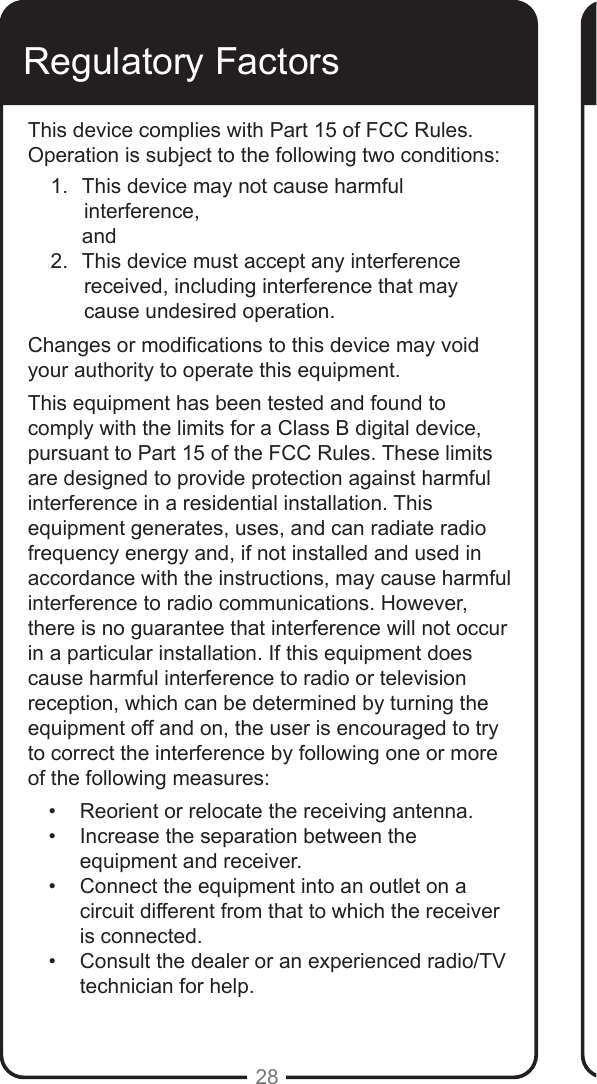 28Regulatory FactorsThis device complies with Part 15 of FCC Rules. Operation is subject to the following two conditions:1.  This device may not cause harmful   interference,      and2.  This device must accept any interference  received, including interference that may cause undesired operation.Changes or modications to this device may void your authority to operate this equipment. This equipment has been tested and found to comply with the limits for a Class B digital device, pursuant to Part 15 of the FCC Rules. These limits are designed to provide protection against harmful interference in a residential installation. This equipment generates, uses, and can radiate radio frequency energy and, if not installed and used in accordance with the instructions, may cause harmful interference to radio communications. However, there is no guarantee that interference will not occur in a particular installation. If this equipment does cause harmful interference to radio or television reception, which can be determined by turning the equipment off and on, the user is encouraged to try to correct the interference by following one or more of the following measures:&bull;  Reorient or relocate the receiving antenna.&bull;  Increase the separation between the equipment and receiver.&bull;  Connect the equipment into an outlet on a circuit different from that to which the receiver is connected. &bull;  Consult the dealer or an experienced radio/TV technician for help.