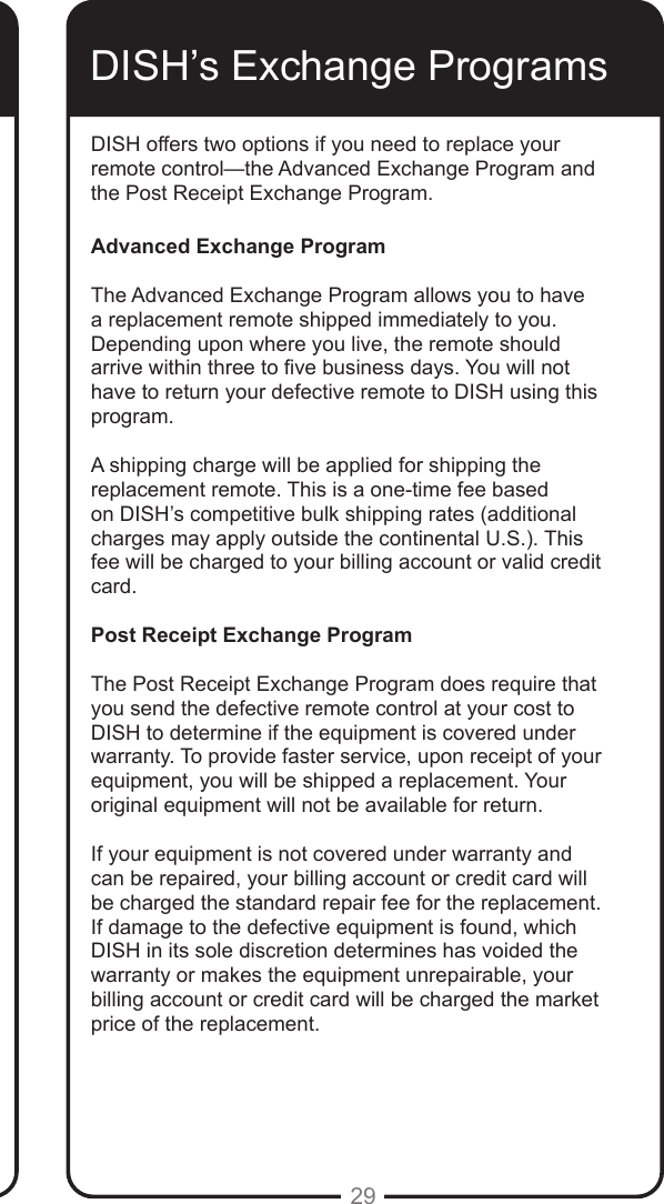 29DISH offers two options if you need to replace your remote control&mdash;the Advanced Exchange Program and the Post Receipt Exchange Program.Advanced Exchange ProgramThe Advanced Exchange Program allows you to have a replacement remote shipped immediately to you. Depending upon where you live, the remote should arrive within three to ve business days. You will not have to return your defective remote to DISH using this program.A shipping charge will be applied for shipping the replacement remote. This is a one-time fee based on DISH&rsquo;s competitive bulk shipping rates (additional charges may apply outside the continental U.S.). This fee will be charged to your billing account or valid credit card.Post Receipt Exchange ProgramThe Post Receipt Exchange Program does require that you send the defective remote control at your cost to DISH to determine if the equipment is covered under warranty. To provide faster service, upon receipt of your equipment, you will be shipped a replacement. Your original equipment will not be available for return.If your equipment is not covered under warranty and can be repaired, your billing account or credit card will be charged the standard repair fee for the replacement. If damage to the defective equipment is found, which DISH in its sole discretion determines has voided the warranty or makes the equipment unrepairable, your billing account or credit card will be charged the market price of the replacement.DISH&rsquo;s Exchange Programs