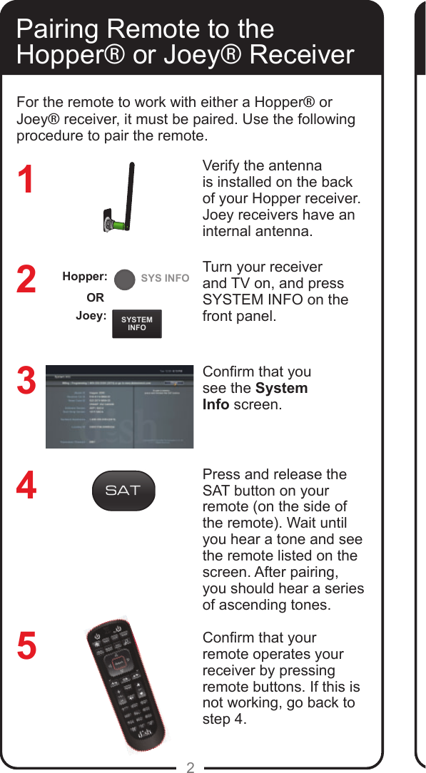 REMOTEANTENNASYSTEMINFOSYS INFO2Pairing Remote to the Hopper&reg; or Joey&reg; ReceiverVerify the antenna is installed on the back of your Hopper receiver. Joey receivers have an internal antenna.Turn your receiver and TV on, and press SYSTEM INFO on the front panel. Conrm that yousee the SystemInfo screen.Press and release the SAT button on your remote (on the side of the remote). Wait until you hear a tone and see the remote listed on the screen. After pairing, you should hear a series of ascending tones. Conrm that your remote operates your receiver by pressing remote buttons. If this is not working, go back to  step 4. 32145For the remote to work with either a Hopper&reg; or Joey&reg; receiver, it must be paired. Use the following procedure to pair the remote.Joey:ORHopper:
