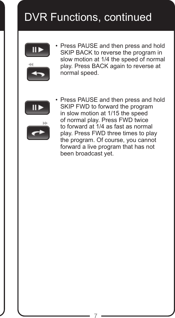 7DVR Functions, continued&bull;    Press PAUSE and then press and hold SKIP BACK to reverse the program in slow motion at 1/4 the speed of normal play. Press BACK again to reverse at normal speed.   &bull;   Press PAUSE and then press and hold SKIP FWD to forward the program in slow motion at 1/15 the speed of normal play. Press FWD twice to forward at 1/4 as fast as normal play. Press FWD three times to play the program. Of course, you cannot forward a live program that has not been broadcast yet.  