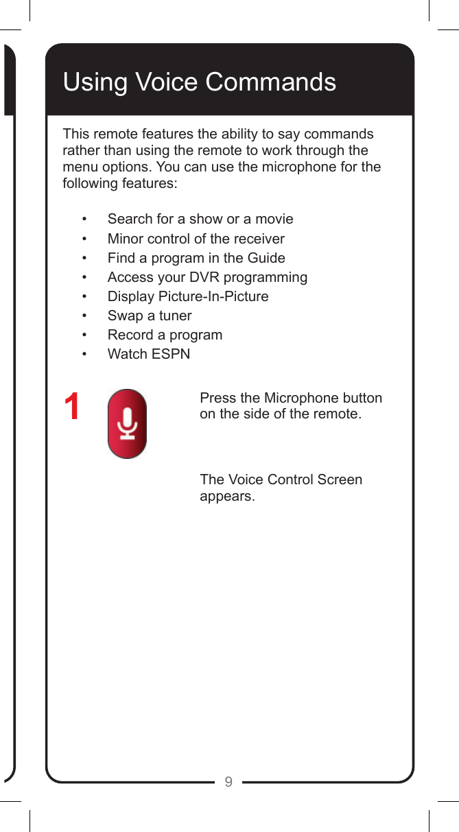 9Using Voice CommandsPress the Microphone button on the side of the remote.The Voice Control Screen appears.    This remote features the ability to say commands rather than using the remote to work through the menu options. You can use the microphone for the following features:&bull;  Search for a show or a movie&bull;  Minor control of the receiver&bull;  Find a program in the Guide&bull;  Access your DVR programming&bull;  Display Picture-In-Picture&bull;  Swap a tuner&bull;  Record a program&bull;  Watch ESPN1