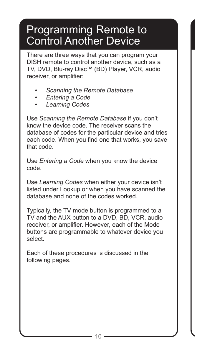 10Programming Remote toControl Another DeviceThere are three ways that you can program your DISH remote to control another device, such as a TV, DVD, Blu-ray Disc&trade; (BD) Player, VCR, audio receiver, or amplier:&bull; Scanning the Remote Database&bull; Entering a Code&bull; Learning CodesUse Scanning the Remote Database if you don&rsquo;t know the device code. The receiver scans the database of codes for the particular device and tries each code. When you nd one that works, you save that code.Use Entering a Code when you know the device code.  Use Learning Codes when either your device isn&rsquo;t listed under Lookup or when you have scanned the database and none of the codes worked.  Typically, the TV mode button is programmed to a TV and the AUX button to a DVD, BD, VCR, audio receiver, or amplier. However, each of the Mode buttons are programmable to whatever device you select.Each of these procedures is discussed in the following pages.    