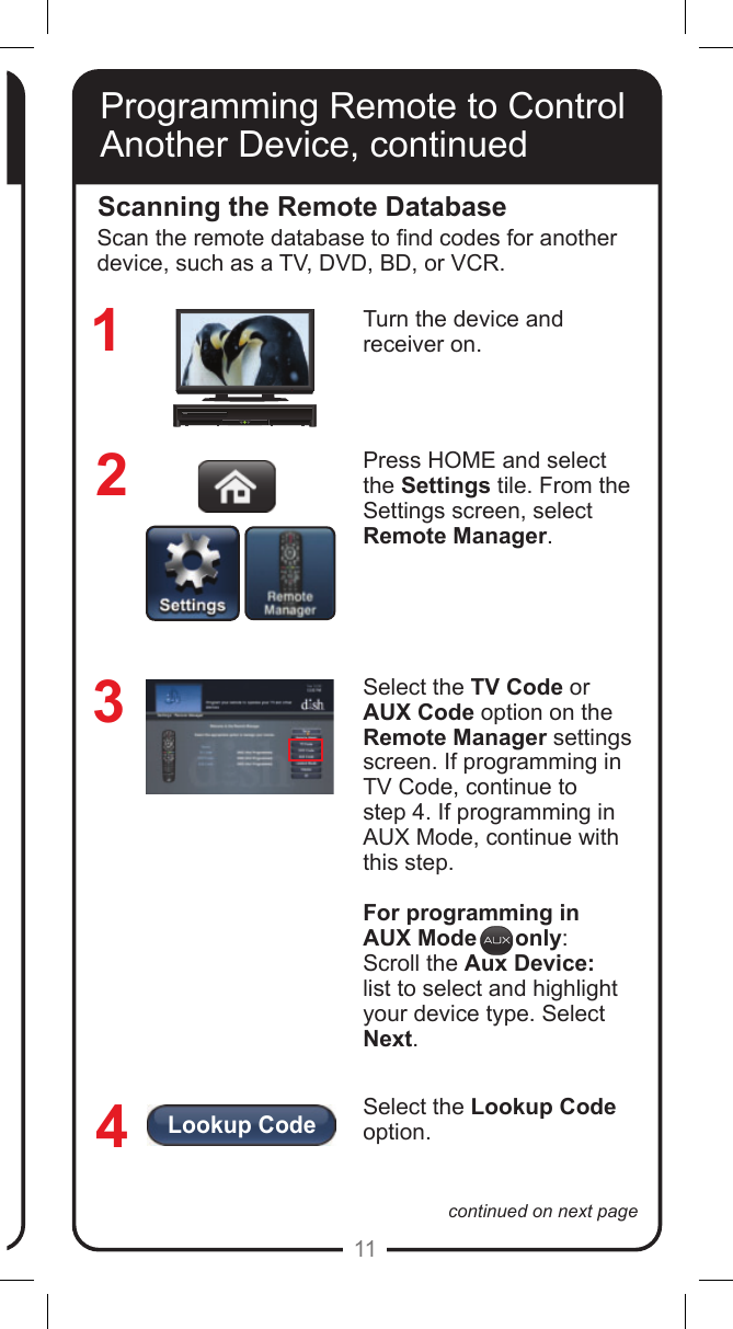 Lookup Code11continued on next pageProgramming Remote to Control Another Device, continuedScanning the Remote DatabaseTurn the device and receiver on.Press HOME and select  the Settings tile. From the Settings screen, select  Remote Manager.Select the TV Code or AUX Code option on the Remote Manager settings screen. If programming in TV Code, continue to  step 4. If programming in AUX Mode, continue with this step.For programming in AUX Mode      only:Scroll the Aux Device:  list to select and highlight your device type. Select Next.Select the Lookup Code option. 1234Scan the remote database to nd codes for another device, such as a TV, DVD, BD, or VCR.