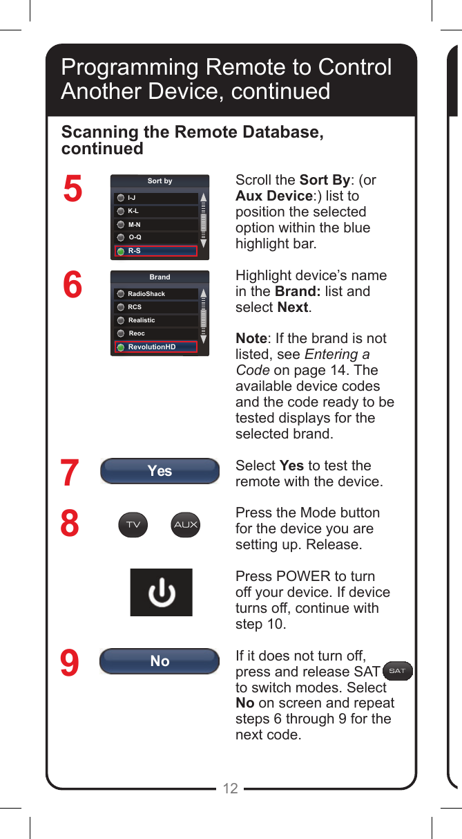 YesNoK-LSort byI-JM-NO-QR-SRCSBrandRadioShackRealisticReocRevolutionHD12567Scroll the Sort By: (or Aux Device:) list to position the selected option within the blue highlight bar. Highlight device&rsquo;s name in the Brand: list and select Next.Note: If the brand is not listed, see Entering a Code on page 14. The available device codes and the code ready to be tested displays for the selected brand.Select Yes to test the remote with the device.Press the Mode button for the device you are setting up. Release. Press POWER to turn off your device. If device turns off, continue with step 10. If it does not turn off, press and release SAT      to switch modes. Select No on screen and repeat steps 6 through 9 for the next code.Scanning the Remote Database, continued89Programming Remote to Control Another Device, continued