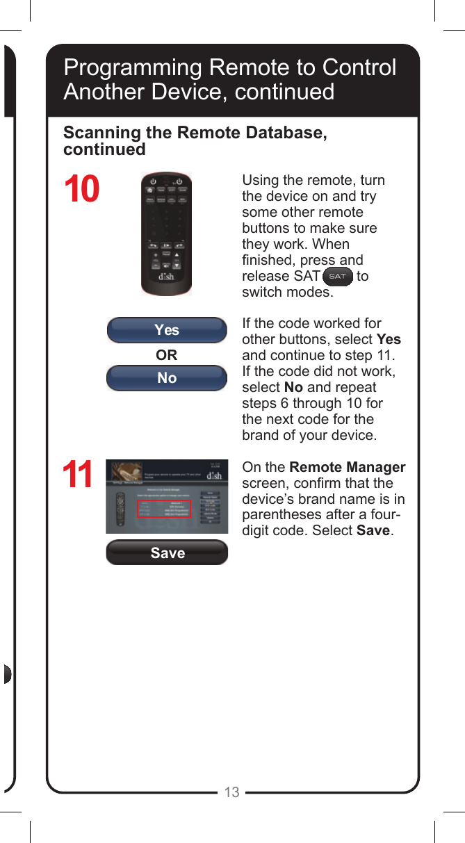 SaveORYesNo13Programming Remote to Control Another Device, continuedScanning the Remote Database, continuedUsing the remote, turn the device on and try some other remote buttons to make sure they work. When nished, press and release SAT         to switch modes.If the code worked for other buttons, select Yes and continue to step 11. If the code did not work, select No and repeat steps 6 through 10 for the next code for the brand of your device.On the Remote Manager screen, conrm that the device&rsquo;s brand name is in parentheses after a four-digit code. Select Save.1011