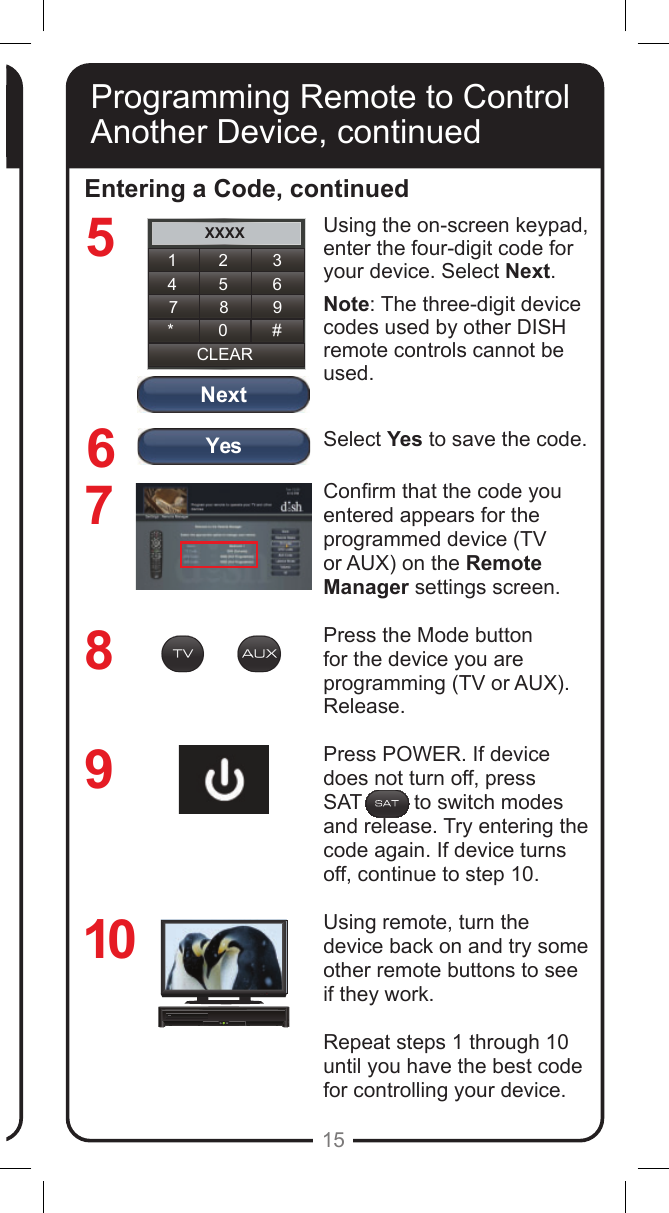 YesNextXXXX1 2 34 5 67 8 9CLEAR* 0 #15Programming Remote to Control Another Device, continuedEntering a Code, continued8769Using the on-screen keypad, enter the four-digit code for your device. Select Next.Note: The three-digit device codes used by other DISH remote controls cannot be used.Select Yes to save the code.Conrm that the code you entered appears for the programmed device (TV or AUX) on the Remote Manager settings screen.Press the Mode button for the device you are programming (TV or AUX). Release.Press POWER. If device does not turn off, press  SAT         to switch modes and release. Try entering the code again. If device turns off, continue to step 10.Using remote, turn the device back on and try some other remote buttons to see if they work.Repeat steps 1 through 10 until you have the best code for controlling your device.10Programming Remote to Control Another Device, continued5