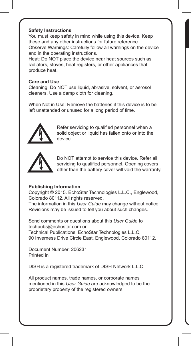 Safety InstructionsYou must keep safety in mind while using this device. Keep these and any other instructions for future reference.Observe Warnings: Carefully follow all warnings on the device and in the operating instructions.Heat: Do NOT place the device near heat sources such as radiators, stoves, heat registers, or other appliances that produce heat.Care and UseCleaning: Do NOT use liquid, abrasive, solvent, or aerosol cleaners. Use a damp cloth for cleaning.When Not in Use: Remove the batteries if this device is to be left unattended or unused for a long period of time.Refer servicing to qualied personnel when a solid object or liquid has fallen onto or into the device.Do NOT attempt to service this device. Refer all servicing to qualied personnel. Opening covers other than the battery cover will void the warranty.Publishing InformationCopyright &copy; 2015. EchoStar Technologies L.L.C., Englewood, Colorado 80112. All rights reserved.The information in this User Guide may change without notice. Revisions may be issued to tell you about such changes.Send comments or questions about this User Guide to techpubs@echostar.com orTechnical Publications, EchoStar Technologies L.L.C, 90 Inverness Drive Circle East, Englewood, Colorado 80112.Document Number: 206231Printed inDISH is a registered trademark of DISH Network L.L.C.All product names, trade names, or corporate names mentioned in this User Guide are acknowledged to be the proprietary property of the registered owners.