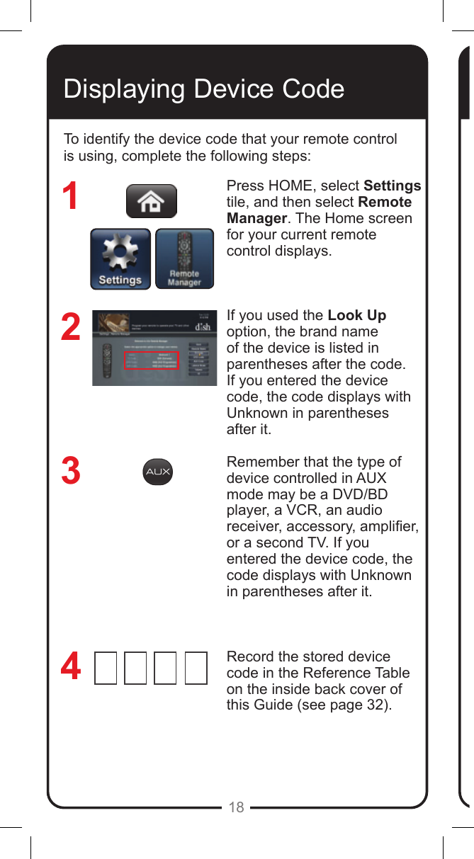 18Displaying Device CodeTo identify the device code that your remote control is using, complete the following steps:Press HOME, select Settings tile, and then select Remote Manager. The Home screen for your current remote control displays.If you used the Look Up option, the brand name of the device is listed in parentheses after the code.  If you entered the device code, the code displays with Unknown in parentheses after it. Remember that the type of device controlled in AUX mode may be a DVD/BD player, a VCR, an audio receiver, accessory, amplier, or a second TV. If you entered the device code, the code displays with Unknown in parentheses after it.Record the stored device code in the Reference Table on the inside back cover of this Guide (see page 32).3214