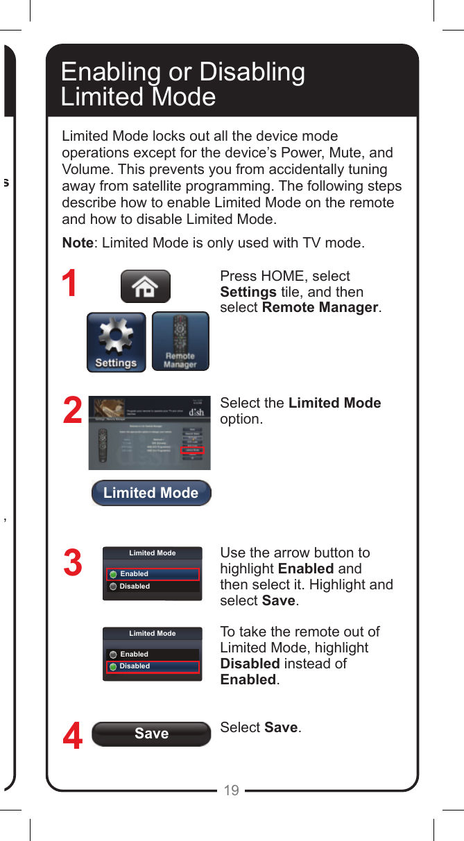 Limited ModeSaveLimited ModeEnabledDisabledLimited ModeEnabledDisabled19Press HOME, select Settings tile, and then select Remote Manager. The Home screen for your current remote control displays.If you used the Look Up option, the brand name of the device is listed in parentheses after the code.  If you entered the device code, the code displays with Unknown in parentheses after it. Remember that the type of device controlled in AUX mode may be a DVD/BD player, a VCR, an audio receiver, accessory, amplier, or a second TV. If you entered the device code, the code displays with Unknown in parentheses after it.Record the stored device code in the Reference Table on the inside back cover of this Guide (see page 32).Enabling or Disabling  Limited ModeLimited Mode locks out all the device mode operations except for the device&rsquo;s Power, Mute, and Volume. This prevents you from accidentally tuning away from satellite programming. The following steps describe how to enable Limited Mode on the remote and how to disable Limited Mode.Note: Limited Mode is only used with TV mode.Press HOME, select Settings tile, and then select Remote Manager. Select the Limited Mode option.Use the arrow button to highlight Enabled and then select it. Highlight and select Save.To take the remote out of Limited Mode, highlight Disabled instead of Enabled.Select Save.1234