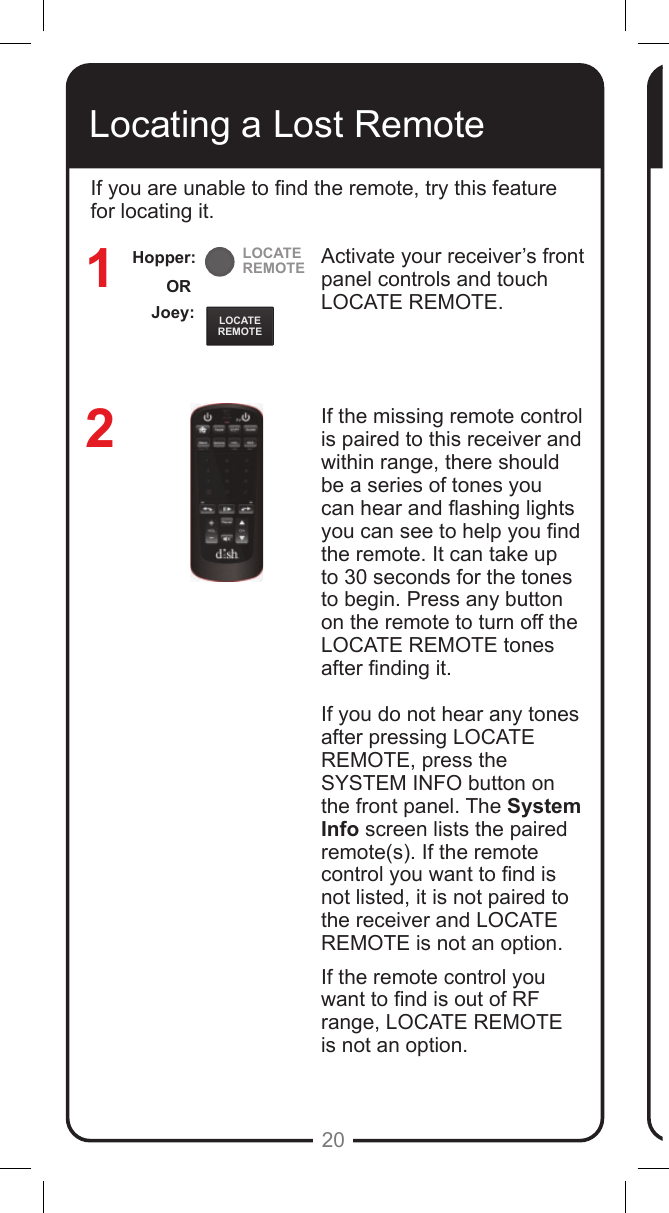 LOCATEREMOTELOCATEREMOTE20Locating a Lost RemoteActivate your receiver&rsquo;s front panel controls and touch LOCATE REMOTE. If the missing remote control is paired to this receiver and within range, there should be a series of tones you can hear and ashing lights you can see to help you nd the remote. It can take up to 30 seconds for the tones to begin. Press any button on the remote to turn off the LOCATE REMOTE tones after nding it.If you do not hear any tones after pressing LOCATE REMOTE, press the SYSTEM INFO button on the front panel. The System Info screen lists the paired remote(s). If the remote control you want to nd is not listed, it is not paired to the receiver and LOCATE REMOTE is not an option.If the remote control you want to nd is out of RF range, LOCATE REMOTE  is not an option.12If you are unable to nd the remote, try this feature for locating it. Joey:ORHopper: