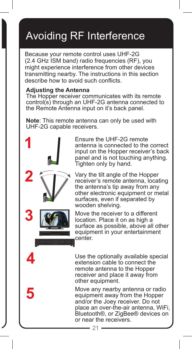 REMOTEANTENNAREMOTEANTENNA21Avoiding RF InterferenceBecause your remote control uses UHF-2G  (2.4 GHz ISM band) radio frequencies (RF), you might experience interference from other devices transmitting nearby. The instructions in this section describe how to avoid such conicts.Ensure the UHF-2G remote antenna is connected to the correct input on the Hopper receiver&rsquo;s back panel and is not touching anything. Tighten only by hand. Vary the tilt angle of the Hopper receiver&rsquo;s remote antenna, locating the antenna&rsquo;s tip away from any other electronic equipment or metal surfaces, even if separated by wooden shelving.Move the receiver to a different location. Place it on as high a surface as possible, above all other equipment in your entertainment center.Use the optionally available special extension cable to connect the remote antenna to the Hopper receiver and place it away from other equipment.Move any nearby antenna or radio equipment away from the Hopper and/or the Joey receiver. Do not place an over-the-air antenna, WiFi, Bluetooth&reg;, or ZigBee&reg; devices on or near the receivers.234Adjusting the AntennaThe Hopper receiver communicates with its remote control(s) through an UHF-2G antenna connected to the Remote Antenna input on it&rsquo;s back panel. Note: This remote antenna can only be used with UHF-2G capable receivers. 51