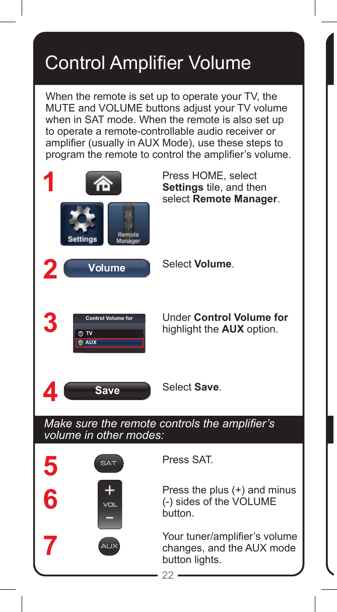 SaveVolumeControl Volume forTVAUX22Control Amplier VolumeWhen the remote is set up to operate your TV, the MUTE and VOLUME buttons adjust your TV volume when in SAT mode. When the remote is also set up to operate a remote-controllable audio receiver or amplier (usually in AUX Mode), use these steps to program the remote to control the amplier&rsquo;s volume.Press HOME, select Settings tile, and then select Remote Manager.Select Volume.Under Control Volume for highlight the AUX option.Select Save.1234567Makesuretheremotecontrolstheamplier&rsquo;svolume in other modes:Press SAT.Press the plus (+) and minus (-) sides of the VOLUME button.Your tuner/amplier&rsquo;s volume changes, and the AUX mode button lights.