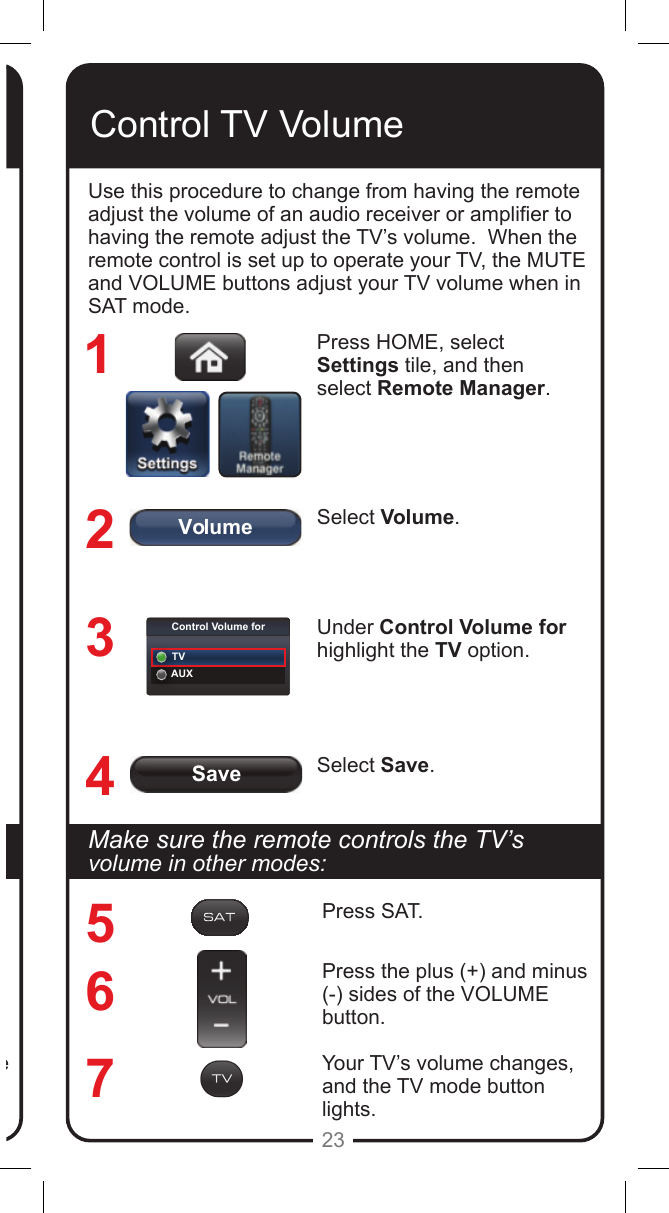SaveVolumeControl Volume forTVAUX23Makesuretheremotecontrolstheamplier&rsquo;svolume in other modes:Press SAT.Press the plus (+) and minus (-) sides of the VOLUME button.Your tuner/amplier&rsquo;s volume changes, and the AUX mode button lights.Control TV VolumeUse this procedure to change from having the remote adjust the volume of an audio receiver or amplier to having the remote adjust the TV&rsquo;s volume.  When the remote control is set up to operate your TV, the MUTE and VOLUME buttons adjust your TV volume when in SAT mode. Press HOME, select Settings tile, and then select Remote Manager.Select Volume.Under Control Volume for highlight the TV option.Select Save.1234567MakesuretheremotecontrolstheTV&rsquo;svolume in other modes:Press SAT.Press the plus (+) and minus (-) sides of the VOLUME button.Your TV&rsquo;s volume changes, and the TV mode button lights.