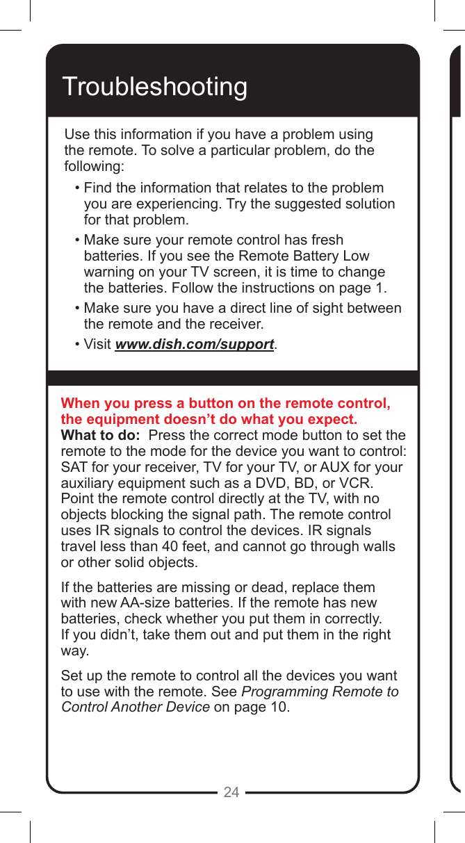 24TroubleshootingUse this information if you have a problem using the remote. To solve a particular problem, do the following:&bull; Find the information that relates to the problem you are experiencing. Try the suggested solution for that problem.&bull; Make sure your remote control has fresh batteries. If you see the Remote Battery Low warning on your TV screen, it is time to change the batteries. Follow the instructions on page 1.&bull; Make sure you have a direct line of sight between the remote and the receiver.&bull; Visit www.dish.com/support.When you press a button on the remote control, the equipment doesn&rsquo;t do what you expect.What to do:  Press the correct mode button to set the remote to the mode for the device you want to control: SAT for your receiver, TV for your TV, or AUX for your auxiliary equipment such as a DVD, BD, or VCR. Point the remote control directly at the TV, with no objects blocking the signal path. The remote control uses IR signals to control the devices. IR signals travel less than 40 feet, and cannot go through walls or other solid objects.If the batteries are missing or dead, replace them with new AA-size batteries. If the remote has new batteries, check whether you put them in correctly. If you didn&rsquo;t, take them out and put them in the right way.Set up the remote to control all the devices you want to use with the remote. See Programming Remote to Control Another Device on page 10.