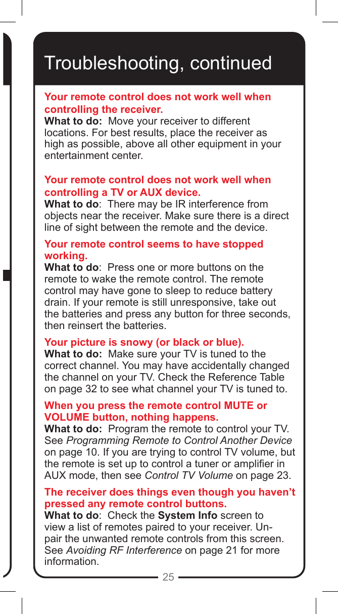 25Troubleshooting, continuedYour remote control does not work well when controlling the receiver.What to do:  Move your receiver to different locations. For best results, place the receiver as high as possible, above all other equipment in your entertainment center. Your remote control does not work well when controlling a TV or AUX device.What to do:  There may be IR interference from objects near the receiver. Make sure there is a direct line of sight between the remote and the device.Your remote control seems to have stopped working.What to do:  Press one or more buttons on the remote to wake the remote control. The remote control may have gone to sleep to reduce battery drain. If your remote is still unresponsive, take out the batteries and press any button for three seconds, then reinsert the batteries.Your picture is snowy (or black or blue).What to do:  Make sure your TV is tuned to the correct channel. You may have accidentally changed the channel on your TV. Check the Reference Table on page 32 to see what channel your TV is tuned to. When you press the remote control MUTE or VOLUME button, nothing happens.What to do:  Program the remote to control your TV.  See Programming Remote to Control Another Device on page 10. If you are trying to control TV volume, but the remote is set up to control a tuner or amplier in AUX mode, then see Control TV Volume on page 23.The receiver does things even though you haven&rsquo;t pressed any remote control buttons.What to do:  Check the System Info screen to view a list of remotes paired to your receiver. Un-pair the unwanted remote controls from this screen. See Avoiding RF Interference on page 21 for more information.