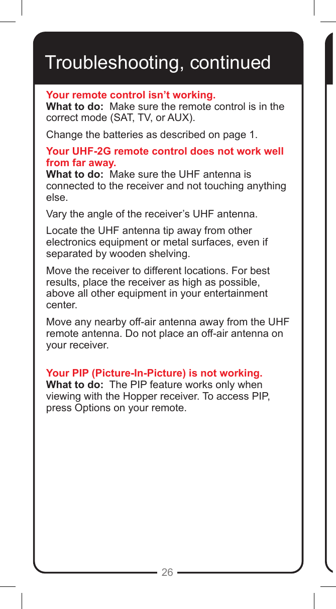 26Troubleshooting, continuedYour remote control isn&rsquo;t working.What to do:  Make sure the remote control is in the correct mode (SAT, TV, or AUX).  Change the batteries as described on page 1.  Your UHF-2G remote control does not work well from far away.What to do:  Make sure the UHF antenna is connected to the receiver and not touching anything else.  Vary the angle of the receiver&rsquo;s UHF antenna. Locate the UHF antenna tip away from other electronics equipment or metal surfaces, even if separated by wooden shelving. Move the receiver to different locations. For best results, place the receiver as high as possible, above all other equipment in your entertainment center.Move any nearby off-air antenna away from the UHF remote antenna. Do not place an off-air antenna on your receiver.Your PIP (Picture-In-Picture) is not working.What to do:  The PIP feature works only when viewing with the Hopper receiver. To access PIP, press Options on your remote.  