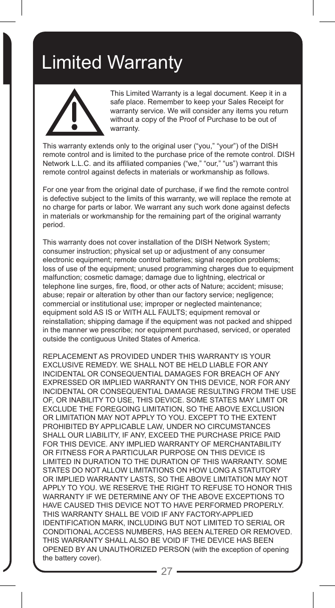27Limited WarrantyThis Limited Warranty is a legal document. Keep it in a safe place. Remember to keep your Sales Receipt for warranty service. We will consider any items you return without a copy of the Proof of Purchase to be out of warranty.This warranty extends only to the original user (&ldquo;you,&rdquo; &ldquo;your&rdquo;) of the DISH remote control and is limited to the purchase price of the remote control. DISH Network L.L.C. and its afliated companies (&ldquo;we,&rdquo; &ldquo;our,&rdquo; &ldquo;us&rdquo;) warrant this remote control against defects in materials or workmanship as follows.For one year from the original date of purchase, if we nd the remote control is defective subject to the limits of this warranty, we will replace the remote at no charge for parts or labor. We warrant any such work done against defects in materials or workmanship for the remaining part of the original warranty period.This warranty does not cover installation of the DISH Network System; consumer instruction; physical set up or adjustment of any consumer electronic equipment; remote control batteries; signal reception problems; loss of use of the equipment; unused programming charges due to equipment malfunction; cosmetic damage; damage due to lightning, electrical or telephone line surges, re, ood, or other acts of Nature; accident; misuse; abuse; repair or alteration by other than our factory service; negligence; commercial or institutional use; improper or neglected maintenance; equipment sold AS IS or WITH ALL FAULTS; equipment removal or reinstallation; shipping damage if the equipment was not packed and shipped in the manner we prescribe; nor equipment purchased, serviced, or operated outside the contiguous United States of America.REPLACEMENT AS PROVIDED UNDER THIS WARRANTY IS YOUR EXCLUSIVE REMEDY. WE SHALL NOT BE HELD LIABLE FOR ANY INCIDENTAL OR CONSEQUENTIAL DAMAGES FOR BREACH OF ANY EXPRESSED OR IMPLIED WARRANTY ON THIS DEVICE, NOR FOR ANY INCIDENTAL OR CONSEQUENTIAL DAMAGE RESULTING FROM THE USE OF, OR INABILITY TO USE, THIS DEVICE. SOME STATES MAY LIMIT OR EXCLUDE THE FOREGOING LIMITATION, SO THE ABOVE EXCLUSION OR LIMITATION MAY NOT APPLY TO YOU. EXCEPT TO THE EXTENT PROHIBITED BY APPLICABLE LAW, UNDER NO CIRCUMSTANCES SHALL OUR LIABILITY, IF ANY, EXCEED THE PURCHASE PRICE PAID FOR THIS DEVICE. ANY IMPLIED WARRANTY OF MERCHANTABILITY OR FITNESS FOR A PARTICULAR PURPOSE ON THIS DEVICE IS LIMITED IN DURATION TO THE DURATION OF THIS WARRANTY. SOME STATES DO NOT ALLOW LIMITATIONS ON HOW LONG A STATUTORY OR IMPLIED WARRANTY LASTS, SO THE ABOVE LIMITATION MAY NOT APPLY TO YOU. WE RESERVE THE RIGHT TO REFUSE TO HONOR THIS WARRANTY IF WE DETERMINE ANY OF THE ABOVE EXCEPTIONS TO HAVE CAUSED THIS DEVICE NOT TO HAVE PERFORMED PROPERLY. THIS WARRANTY SHALL BE VOID IF ANY FACTORY-APPLIED IDENTIFICATION MARK, INCLUDING BUT NOT LIMITED TO SERIAL OR CONDITIONAL ACCESS NUMBERS, HAS BEEN ALTERED OR REMOVED. THIS WARRANTY SHALL ALSO BE VOID IF THE DEVICE HAS BEEN OPENED BY AN UNAUTHORIZED PERSON (with the exception of opening the battery cover).