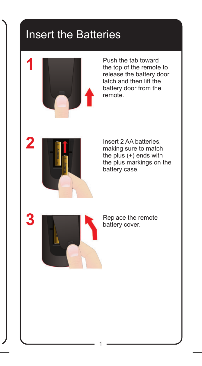 1Insert the BatteriesPush the tab toward the top of the remote to release the battery door latch and then lift the battery door from the remote.Insert 2 AA batteries, making sure to match the plus (+) ends with the plus markings on the battery case.Replace the remote battery cover.123