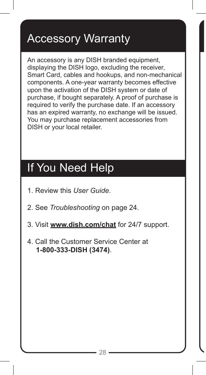 28Accessory WarrantyAn accessory is any DISH branded equipment, displaying the DISH logo, excluding the receiver, Smart Card, cables and hookups, and non-mechanical components. A one-year warranty becomes effective upon the activation of the DISH system or date of purchase, if bought separately. A proof of purchase is required to verify the purchase date. If an accessory has an expired warranty, no exchange will be issued. You may purchase replacement accessories from DISH or your local retailer.If You Need Help1. Review this User Guide.2. See Troubleshooting on page 24.3. Visit www.dish.com/chat for 24/7 support.4. Call the Customer Service Center at       1-800-333-DISH (3474). 