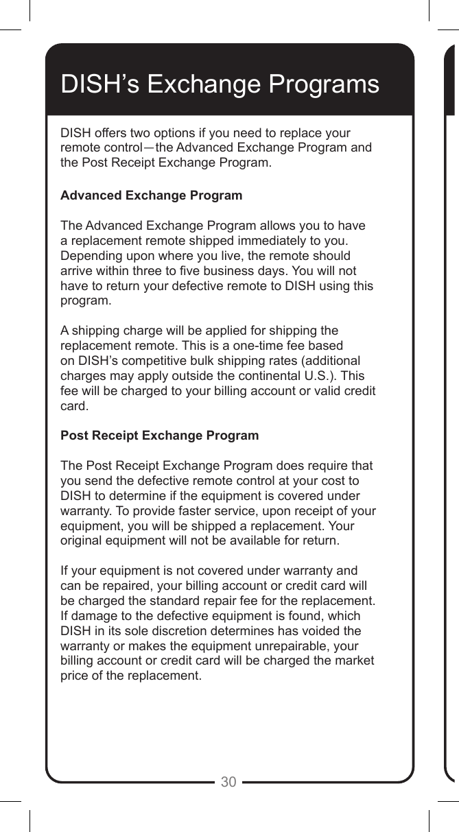 30DISH offers two options if you need to replace your remote control&mdash;the Advanced Exchange Program and the Post Receipt Exchange Program.Advanced Exchange ProgramThe Advanced Exchange Program allows you to have a replacement remote shipped immediately to you. Depending upon where you live, the remote should arrive within three to ve business days. You will not have to return your defective remote to DISH using this program.A shipping charge will be applied for shipping the replacement remote. This is a one-time fee based on DISH&rsquo;s competitive bulk shipping rates (additional charges may apply outside the continental U.S.). This fee will be charged to your billing account or valid credit card.Post Receipt Exchange ProgramThe Post Receipt Exchange Program does require that you send the defective remote control at your cost to DISH to determine if the equipment is covered under warranty. To provide faster service, upon receipt of your equipment, you will be shipped a replacement. Your original equipment will not be available for return.If your equipment is not covered under warranty and can be repaired, your billing account or credit card will be charged the standard repair fee for the replacement. If damage to the defective equipment is found, which DISH in its sole discretion determines has voided the warranty or makes the equipment unrepairable, your billing account or credit card will be charged the market price of the replacement.DISH&rsquo;s Exchange Programs