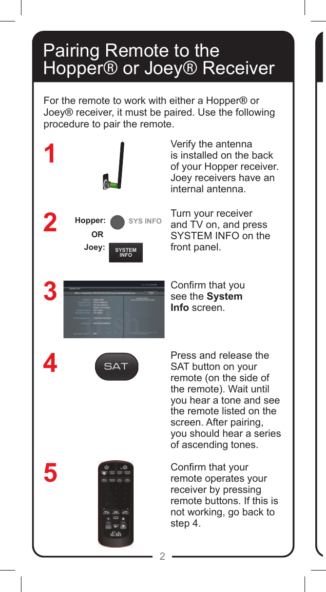 REMOTEANTENNASYSTEMINFOSYS INFO2Pairing Remote to the Hopper&reg; or Joey&reg; ReceiverVerify the antenna is installed on the back of your Hopper receiver. Joey receivers have an internal antenna.Turn your receiver and TV on, and press SYSTEM INFO on the front panel. Conrm that yousee the SystemInfo screen.Press and release the SAT button on your remote (on the side of the remote). Wait until you hear a tone and see the remote listed on the screen. After pairing, you should hear a series of ascending tones. Conrm that your remote operates your receiver by pressing remote buttons. If this is not working, go back to  step 4. 32145For the remote to work with either a Hopper&reg; or Joey&reg; receiver, it must be paired. Use the following procedure to pair the remote.Joey:ORHopper:
