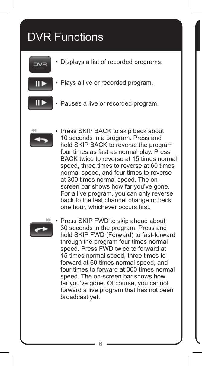 6DVR Functions&bull;  Displays a list of recorded programs.  &bull;  Plays a live or recorded program.  &bull;  Pauses a live or recorded program.   &bull;   Press SKIP BACK to skip back about 10 seconds in a program. Press and hold SKIP BACK to reverse the program four times as fast as normal play. Press BACK twice to reverse at 15 times normal speed, three times to reverse at 60 times normal speed, and four times to reverse at 300 times normal speed. The on-screen bar shows how far you&rsquo;ve gone. For a live program, you can only reverse back to the last channel change or back  one hour, whichever occurs rst. &bull;   Press SKIP FWD to skip ahead about  30 seconds in the program. Press and hold SKIP FWD (Forward) to fast-forward through the program four times normal speed. Press FWD twice to forward at 15 times normal speed, three times to forward at 60 times normal speed, and four times to forward at 300 times normal speed. The on-screen bar shows how far you&rsquo;ve gone. Of course, you cannot forward a live program that has not been broadcast yet. 