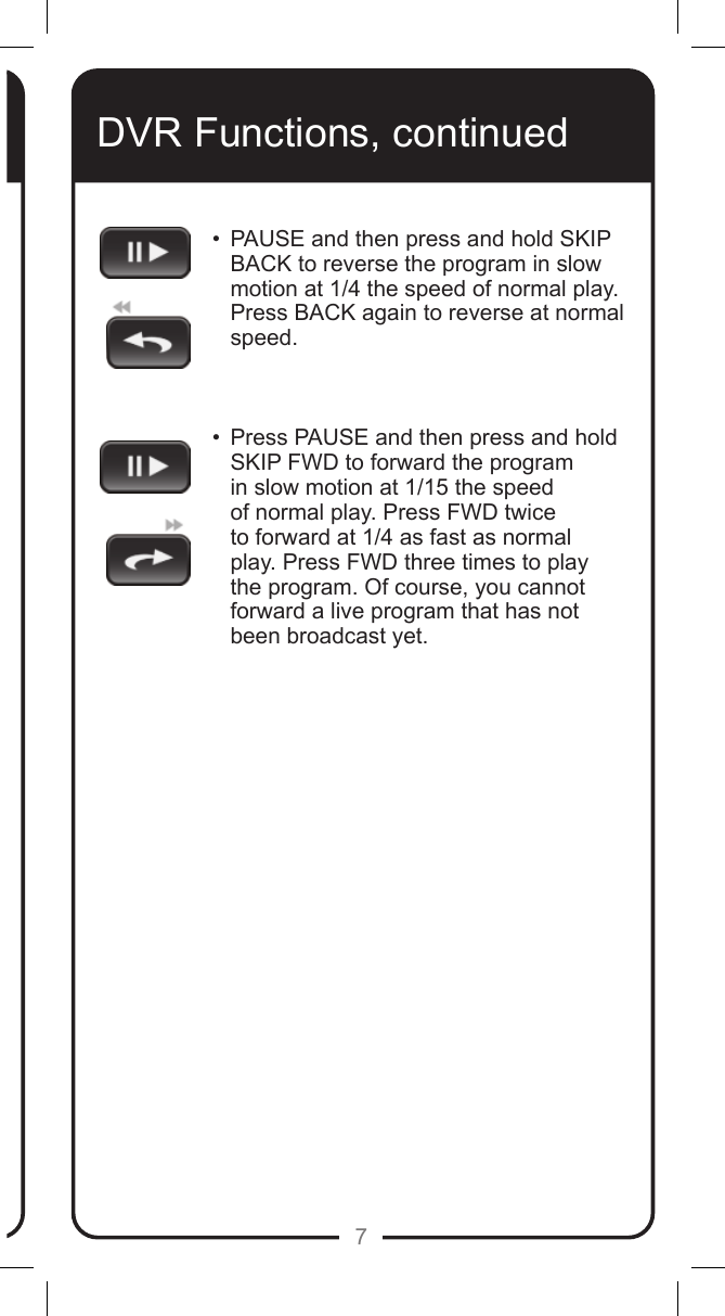 7DVR Functions, continued&bull;   PAUSE and then press and hold SKIP BACK to reverse the program in slow motion at 1/4 the speed of normal play. Press BACK again to reverse at normal speed.   &bull;   Press PAUSE and then press and hold SKIP FWD to forward the program in slow motion at 1/15 the speed of normal play. Press FWD twice to forward at 1/4 as fast as normal play. Press FWD three times to play the program. Of course, you cannot forward a live program that has not been broadcast yet.  
