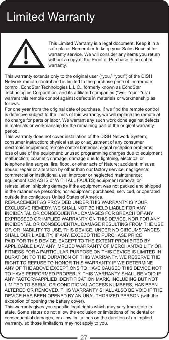 27Limited WarrantyThis Limited Warranty is a legal document. Keep it in a safe place. Remember to keep your Sales Receipt for warranty service. We will consider any items you return without a copy of the Proof of Purchase to be out of warranty.This warranty extends only to the original user (&ldquo;you,&rdquo; &ldquo;your&rdquo;) of the DISH Network remote control and is limited to the purchase price of the remote control. EchoStar Technologies L.L.C., formerly known as EchoStar Technologies Corporation, and its afliated companies (&ldquo;we,&rdquo; &ldquo;our,&rdquo; &ldquo;us&rdquo;) warrant this remote control against defects in materials or workmanship as follows.For one year from the original date of purchase, if we nd the remote control is defective subject to the limits of this warranty, we will replace the remote at no charge for parts or labor. We warrant any such work done against defects in materials or workmanship for the remaining part of the original warranty period.This warranty does not cover installation of the DISH Network System; consumer instruction; physical set up or adjustment of any consumer electronic equipment; remote control batteries; signal reception problems; loss of use of the equipment; unused programming charges due to equipment malfunction; cosmetic damage; damage due to lightning, electrical or telephone line surges, re, ood, or other acts of Nature; accident; misuse; abuse; repair or alteration by other than our factory service; negligence; commercial or institutional use; improper or neglected maintenance; equipment sold AS IS or WITH ALL FAULTS; equipment removal or reinstallation; shipping damage if the equipment was not packed and shipped in the manner we prescribe; nor equipment purchased, serviced, or operated outside the contiguous United States of America.REPLACEMENT AS PROVIDED UNDER THIS WARRANTY IS YOUR EXCLUSIVE REMEDY. WE SHALL NOT BE HELD LIABLE FOR ANY INCIDENTAL OR CONSEQUENTIAL DAMAGES FOR BREACH OF ANY EXPRESSED OR IMPLIED WARRANTY ON THIS DEVICE, NOR FOR ANY INCIDENTAL OR CONSEQUENTIAL DAMAGE RESULTING FROM THE USE OF, OR INABILITY TO USE, THIS DEVICE. UNDER NO CIRCUMSTANCES SHALL OUR LIABILITY, IF ANY, EXCEED THE PURCHASE PRICE PAID FOR THIS DEVICE. EXCEPT TO THE EXTENT PROHIBITED BY APPLICABLE LAW, ANY IMPLIED WARRANTY OF MERCHANTABILITY OR FITNESS FOR A PARTICULAR PURPOSE ON THIS DEVICE IS LIMITED IN DURATION TO THE DURATION OF THIS WARRANTY. WE RESERVE THE RIGHT TO REFUSE TO HONOR THIS WARRANTY IF WE DETERMINE ANY OF THE ABOVE EXCEPTIONS TO HAVE CAUSED THIS DEVICE NOT TO HAVE PERFORMED PROPERLY. THIS WARRANTY SHALL BE VOID IF ANY FACTORY-APPLIED IDENTIFICATION MARK, INCLUDING BUT NOT LIMITED TO SERIAL OR CONDITIONAL ACCESS NUMBERS, HAS BEEN ALTERED OR REMOVED. THIS WARRANTY SHALL ALSO BE VOID IF THE DEVICE HAS BEEN OPENED BY AN UNAUTHORIZED PERSON (with the exception of opening the battery cover).This warranty gives you specic legal rights which may vary from state to state. Some states do not allow the exclusion or limitations of incidental or consequential damages, or allow limitations on the duration of an implied warranty, so those limitations may not apply to you.