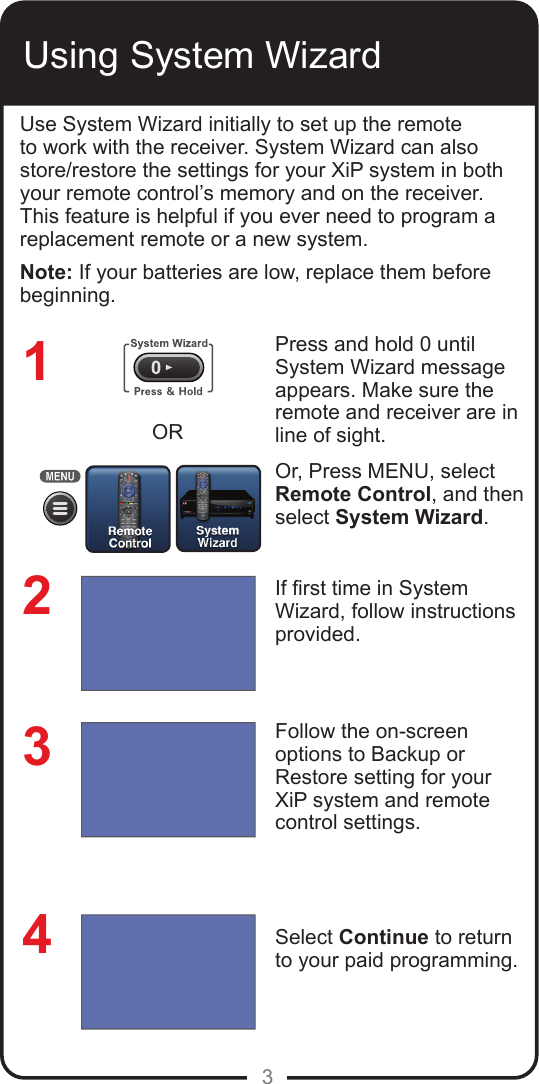 3Using System WizardUse System Wizard initially to set up the remote to work with the receiver. System Wizard can also store/restore the settings for your XiP system in both your remote control&rsquo;s memory and on the receiver. This feature is helpful if you ever need to program a replacement remote or a new system.Note: If your batteries are low, replace them before beginning.Press and hold 0 until System Wizard message appears. Make sure the remote and receiver are in line of sight. Or, Press MENU, select Remote Control, and then select System Wizard.If rst time in System Wizard, follow instructions provided. Follow the on-screen options to Backup or Restore setting for your XiP system and remote control settings. Select Continue to return to your paid programming.1234OR