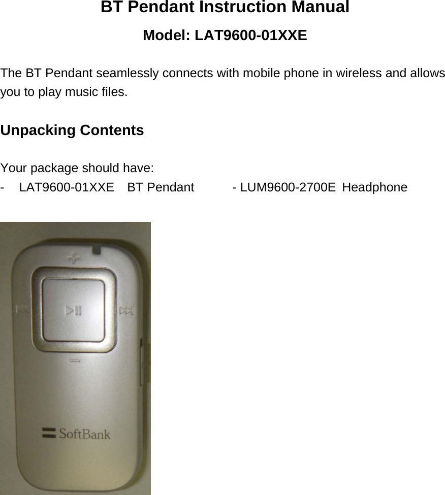 BT Pendant Instruction Manual Model: LAT9600-01XXE  The BT Pendant seamlessly connects with mobile phone in wireless and allows you to play music files.  Unpacking Contents  Your package should have: - LAT9600-01XXE  BT Pendant     - LUM9600-2700E  Headphone                        