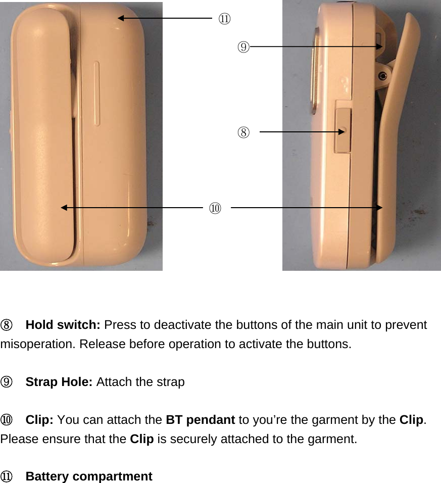             ⑪ ⑨⑧ ⑩  ⑧  Hold switch: Press to deactivate the buttons of the main unit to prevent misoperation. Release before operation to activate the buttons.  ⑨  Strap Hole: Attach the strap  ⑩  Clip: You can attach the BT pendant to you&rsquo;re the garment by the Clip. Please ensure that the Clip is securely attached to the garment.    ⑪  Battery compartment  